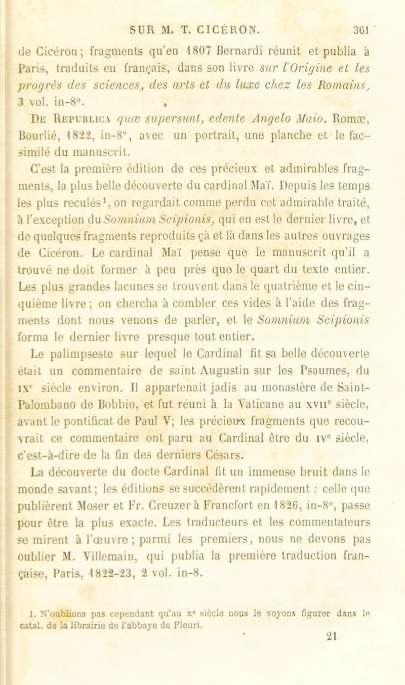 de Cicéron; fragments qu’en 1807 Bernardi réunit et publia à Paris, traduits eu français, dans son livre sur l'Origine et les progrès des sciences, des arts et du luxe citez les Romains, 3 vol. in-8°. , De Republica quœ supersunt, edente Angelo Maio. Romæ, Bourlié, 1822, in-8°, avec un portrait, une planche et le fac- similé du manuscrit. C’est la première édition de ces précieux et admirables frag- ments, la plus belle découverte du cardinal Mai. Depuis les temps les plus reculés1, on regardait comme perdu cet admirable traité, à l’exception du Somnium Scipionis, qui en est le dernier livre, et de quelques fragments reproduits çà et là dans les autres ouvrages de Cicéron. Le cardinal Mai pense que le manuscrit qu’il a trouvé ne doit former à peu près que le quart du texte entier. Les plus grandes lacunes se trouvent dans le quatrième et le cin- quième livre ; on chercha à combler ces vides à l’aide des frag- ments dont nous veuons de parler, et le Somnium Scipionis forma le dernier livre presque tout entier. Le palimpseste sur lequel le Cardinal fit sa belle découverte était un commentaire de saint Augustin sur les Psaumes, du IXe siècle environ. Il appartenait jadis au monastère de Saint- Palombano de Bobbio, et fut réuni à la Yaticane au xvne siècle, avant le pontificat de Paul V; les précieux fragments que recou- vrait ce commentaire ont paru au Cardinal être du iv“ siècle, c’est-à-dire de la fin des derniers Césars. La découverte du docte Cardinal fit un immense bruit dans le monde savant; les éditions se succédèrent rapidement : celle que publièrent Moser et Fr. Creuzerà Francfort en 1826, in-8°, passe pour être la plus exacte. Les traducteurs et les commentateurs se mirent à l’œuvre ; parmi les premiers, nous ne devons pas oublier M. Villemain, qui publia la première traduction fran- çaise, Paris, 1822-23, 2 vol. in-8. 1. N'oublions pas cependant qu’au x« siècle nous le voyons figurer dans le catal. de la librairie de l'abbaye de Fleuri. 21