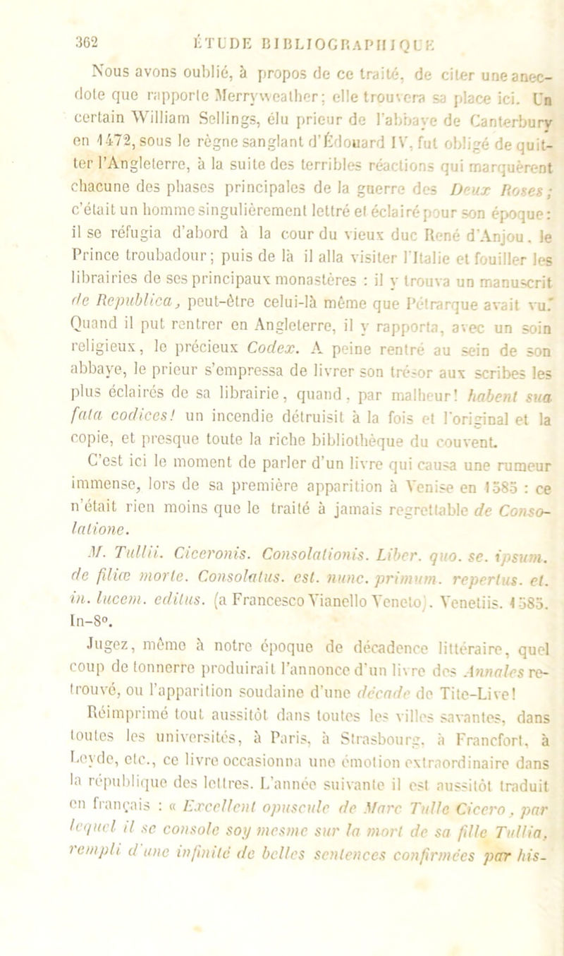 Nous avons oublié, à propos de ce traité, de citer une anec- dote que rapporte Merryweather; elle trouvera sa place ici. Un certain William Sellings, élu prieur de l’abbave de Canterburv en 147:2, sous le règne sanglant d’Édouard IV, fut obligé de quit- ter l’Angleterre, à la suite des terribles réactions qui marquèrent chacune des phases principales de la guerre des Deux Roses; c’était un homme singulièrement lettré et éclairé pour son époque: il se réfugia d’abord à la cour du vieux duc René d'Anjou, le Prince troubadour; puis de là il alla visiter l'Italie et fouiller les librairies de ses principaux monastères : il y trouva un manuscrit fie Repubhca j peut-être celui-là même que Pétrarque avait vu. Quand il put rentrer en Angleterre, il y rapporta, avec un soin religieux, le précieux Codex. A peine rentré au sein de son abbaye, le prieur s’empressa de livrer son trésor aux scribes les plus éclairés de sa librairie, quand, par malheur! habenl sua fa-la codices! un incendie détruisit à la fois et l'original et la copie, et presque toute la riche bibliothèque du couvent. C est ici le moment de parler d’un livre qui causa une rumeur immense, lors de sa première apparition à Venise en 1585 : ce n était rien moins que le traité à jamais regrettable de Conso- lalione. M. Tullii. Ciceronis. Consolationis. Liber, quo. se. ipsum, de filiœ morte. Consolatus. est. mine, primum. repertus. et. in. lucein. éditas, (a Francesco Yianello Yenetcy. Yeneliis. < 585. In-8°. Jugez, même à notre époque de décadence littéraire, quel coup de tonnerre produirait l’annonce d’un livre des Annales re- trouvé, ou l’apparition soudaine d’une décade de Tite-Live! Réimprimé tout aussitôt dans toutes les villes savantes, dans toutes les universités, à Paris, à Strasbourg, à Francfort, à Leyde, etc., ce livre occasionna une émotion extraordinaire dans In république des lettres. L’année suivante il est aussitôt traduit en français : « Excellent opuscule de Marc Tulle Ciccro, par lequel il sc console soi/ mesme sur la mort de sa fille Tutlia, ! emph d une infinité de belles sentences confirmées par his-