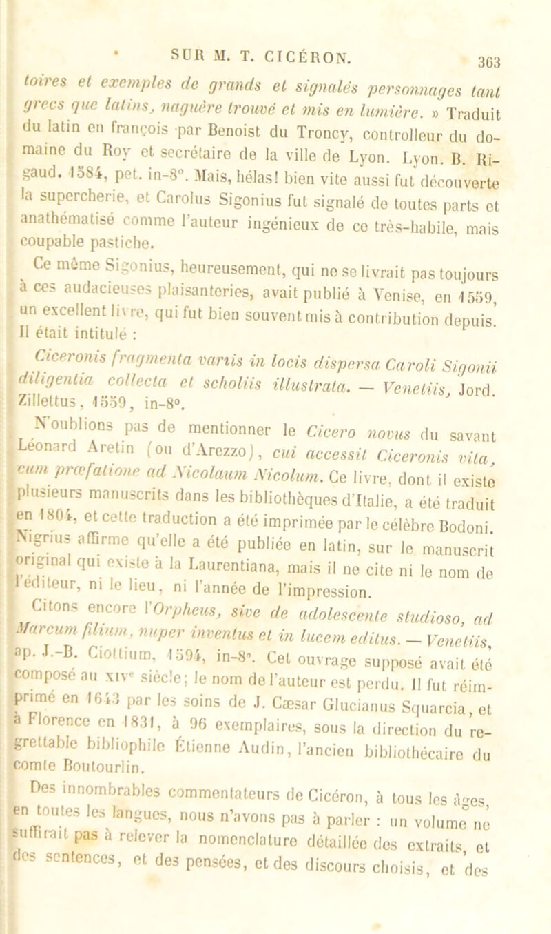 toires et exemples de grands et signalés personnages tant grecs que latins, naguère trouvé et mis en lumière. » Traduit du latin en françois par Benoist du Troncv, cont roi leur du do- maine du Roy et secrétaire de la ville de Lyon. Lyon. B. Ri- i-'aud. loSi, pet. in-8n. Mais, hélas! bien vite aussi fut découverte la supercherie, et Carolus Sigonius fut signalé de toutes parts et anathématisé comme l’auteur ingénieux de ce très-habile, mais coupable pastiche. Ce même Sigonius, heureusement, qui ne se livrait pas toujours a ces audacieuses plaisanteries, avait publié à Venise, en 1559, un excellent livre, qui fut bien souvent mis à contribution depuis. Il était intitulé : S Ciceroms fragmenta variis in locis dispersa Caroli Sigonii diligentia collecta et scholiis iUustrata. - Venelns, lord. Zillettus, 1559, in-8°. N’oublions pas de mentionner le Cicero noms du savant Leonard Aretin (ou d’Arezzo), oui accessit Ciceronis vita cum prœfatione ad Nicolaum Nicolum. Ce livre, dont il existe plusieurs manuscrits dans les bibliothèques d’Italie, a été traduit en 1804, et cette traduction a été imprimée par le célèbre Bodoni N.gmis affirme qu’elle a été publiée en latin, sur le manuscrit original qui existe à la Laurentiana, mais il ne cite ni le nom de I éditeur, ni le lieu, ni l’année de l’impression. Citons encore XOrpheus, sive de adolescente studioso, ad Mar cum fdinm, nuper inventas et in lucem éditas. - Veneliis ap. J.-B. Ciottium, 1594, in-8’. Cet ouvrage supposé avait été compose au xiv* siecle; le nom de l’auteur est perdu. Il fut réim- primé en 1643 par les soins de J. Cæsar Glucianus Squarcia et a Florence en 1831, à 96 exemplaires, sous la direction du re- grettable bibliophile Étienne Audin, l’ancien bibliothécaire du comte Boutourlin. Des innombrables commentateurs do Cicéron, à tous les à-es en toutes les langues, nous n’avons pas à parler : un vül.imc°nè punirait pas a relever la nomenclature détaillée des extraits et des sentences, et des pensées, et des discours choisis, et'des