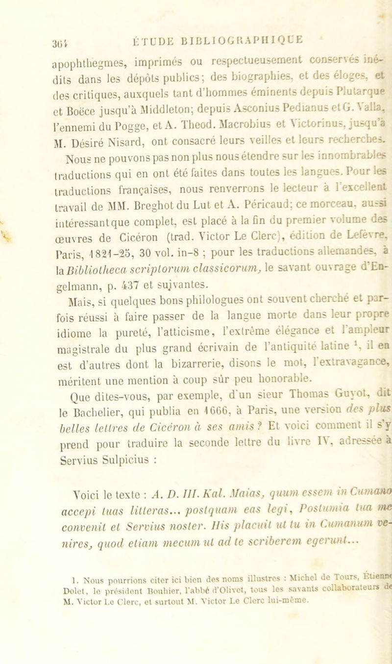 apophthegmes, imprimés ou respectueusement conservés iné- dits dans les dépôts publics ; des biographies, et des éloges, et des critiques, auxquels tant d’hommes éminents depuis Plutarque et Boëce jusqu’à Middleton; depuis Asconius Pedianus etG. Yalla, l’ennemi du Pogge, et A. Theod. Macrobius et Victorinus, jusqu’à M. Désiré Nisard, ont consacré leurs veilles et leurs recherches. Nous ne pouvons pas non plus nous étendre sur les innombrables traductions qui en ont été faites dans toutes les langues. Pour les traductions françaises, nous renverrons le lecteur à l’excellent travail de MM. Breghot du Lut et A. Péricaud; ce morceau, aussi intéressant que complet, est placé à la fin du premier volume des œuvres de Cicéron (trad. Victor Le Clerc), édition de Lefèvre, Paris, -1821-25, 30 vol. in-8 ; pour les traductions allemandes, à la Bibliotheca scriplorum classicorum, le savant ouvrage d'En- gelmann, p. 437 et suivantes. Mais, si quelques bons philologues ont souvent cherché et par- fois réussi à faire passer de la langue morte dans leur propre idiome la pureté, l’atticisme, l’extrême élégance et l’ampleur magistrale du plus grand écrivain de l’antiquité latine l, il en est d’autres dont la bizarrerie, disons le mot, 1 extravagance, méritent une mention à coup sur peu honorable. Que dites-vous, par exemple, d'un sieur Thomas Guyot, dit le Bachelier, qui publia en 1G66, à Paris, une version des plus belles lettres de Cicéron à ses amis ? Et voici comment il s’v prend pour traduire la seconde lettre du livre IV, adressée à Servius Sulpicius : Voici le texte : A. D. III. Kal. Maias, quum essem in Cumano accepi tuas litteras... postquam eas legi, Positonia tua me convenit et Servius noster. Ilis plaçait ut lu m (.u/nanum ve- ntres, quod eliam mecum ut ad te scriberem egerunl... 1. Nous pourrions citer ici bien dos noms illustres : Michel de Tours, Ktienne Dolet, le président Bouhicr, l’abbé d’Olivct, tous les savants collaborateurs de M. Victor l.c Clerc, et surtout M. Victor Le Clerc lui-même.