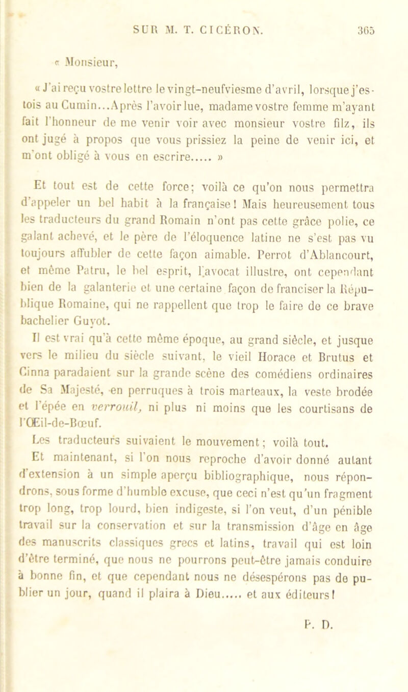 « Monsieur, « J’ai reçu vostre lettre levingt-neufviesrae d’avril, lorsque j’es- tois au Cumin...Après l’avoir lue, madamevostrc femme m’ayant fait l'honneur de me venir voir avec monsieur vostre filz, ils ont jugé à propos que vous prissiez la peine de venir ici, et m’ont obligé à vous en escrire » Et tout est de cette force; voilà ce qu’on nous permettra d appeler un bel habit à la française! Mais heureusement tous les traducteurs du grand Romain n’ont pas cette grâce polie, ce galant achevé, et le père de l’éloquence latine ne s’est pas vu toujours affubler de cette façon aimable. Perrot d’Ablancourt, et même Patru, le bel esprit, favocat illustre, ont cependant bien de la galanterie et une certaine façon do franciser la Répu- blique Romaine, qui ne rappellent que trop le faire de ce brave bachelier Guvot. Il est vrai qu’à cette même époque, au grand siècle, et jusque vers le milieu du siècle suivant, le vieil Horace et Erutus et Cinna paradaient sur la grande scène des comédiens ordinaires de Sa Majesté, en perruques à trois marteaux, la veste brodée et l’épée en verrouil, ni plus ni moins que les courtisans de l’CfEil-de-Bœuf. Les traducteurs suivaient le mouvement; voilà tout. Et maintenant, si 1 on nous reproche d’avoir donné autant d extension à un simple aperçu bibliographique, nous répon- drons, sous forme d humble excuse, que ceci n’est qu’un fragment trop long, trop lourd, bien indigeste, si l’on veut, d’un pénible travail sur la conservation et sur la transmission d’âge en âge des manuscrits classiques grecs et latins, travail qui est loin d’ètre terminé, que nous ne pourrons peut-être jamais conduire à bonne fin, et que cependant nous ne désespérons pas de pu- blier un jour, quand il plaira à Dieu et aux éditeurs! b. D.