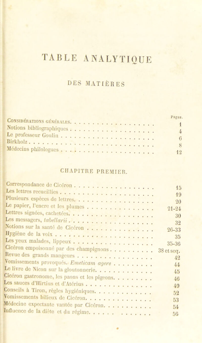 TABLE ANALYTIQUE DES MATIÈRES CONSIDÉRATIONS GÉNÉRALES. Notions bibliographiques . Le professeur Goulin . . . Birkholz Médecins philologues . . . Pages. 1 4 G 8 12 CHAPITRE PREMIER. • Correspondance de Cicéron Les lettres recueillies Plusieurs espèces de lettres Le papier, l’encre et les plumes Lettres signées, cachetées Les messagers, tabellarii Notions sur la santé de Cicéron Hygiène de la voix Les yeux malades, lippeux Cicéron empoisonné par des champignons .... Revue des grands mangeurs Vomissements provoqués. Emeticam agere . . . Le livre de Nicon sur la gloutonnerie Cicéron gastronome, les paons et les pigeons. . . Les sauces d’Hirtius et d’Atérius Conseils à Tiron, règles hygiéniques Vomissements bilieux de Cicéron Médecine expectante vantée par Cicéron Influence de la diète et du régime 15 19 20 21-24 30 32 2G-33 35 35-3G 38 et seq. 42 44 45 4G 49 52 53 54 50