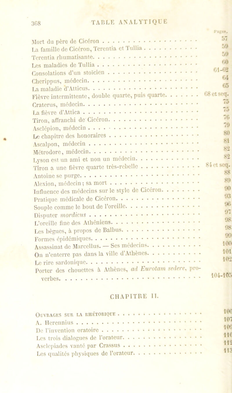 308 Mort du père de Cicéron La famille de Cicéron, Terentia et Tullia Terontia rhumatisante Les maladies de Tullia Consolations d’un stoïcien Cherippus, médecin La maladie cl’Atticus Fièvre intermittente, double quarte, puis quarte Craterus, médecin La fièvre d’Attica Tiron, affranchi de Cicéron Asclépion, médecin Le chapitre des honoraires Ascalpon, médecin Métrodore, médecin Lyson est un ami et non un médecin Tiron a une fièvre quarte très-rebelle Antoine se purge Alexion, médecin ; sa mort Influence des médecins sur le style de Cicéron Pratique médicale de Cicéron Souple comme le bout de l’oreille Disputer mordicus L’oreille fine des Athéniens Les bègues, à propos de Balbus Formes épidémiques Assassinat de Marcellus. — Ses médecins On n’enterre pas dans la ville d’Athènes Le rire sardonique Porter des chouettes à Athènes, ad Eurolam scdcrc, pro- verbes 57 59 59 00 01-02 04 05 G8 et seq. 75 75 7G 79 80 81 82 82 84 ci seq. 88 89 90 93 90 97 98 98 99 100 101 102 104-105 CHAPITRE IL Ouvrages sua la rhétorique A. Hcrcnnius De l’invention oratoire Les trois dialogues de l’orateur Asclepiadcs vanté par Crassus Les qualités physiques de l’orateur I0C 107 lOf llfl 115 113