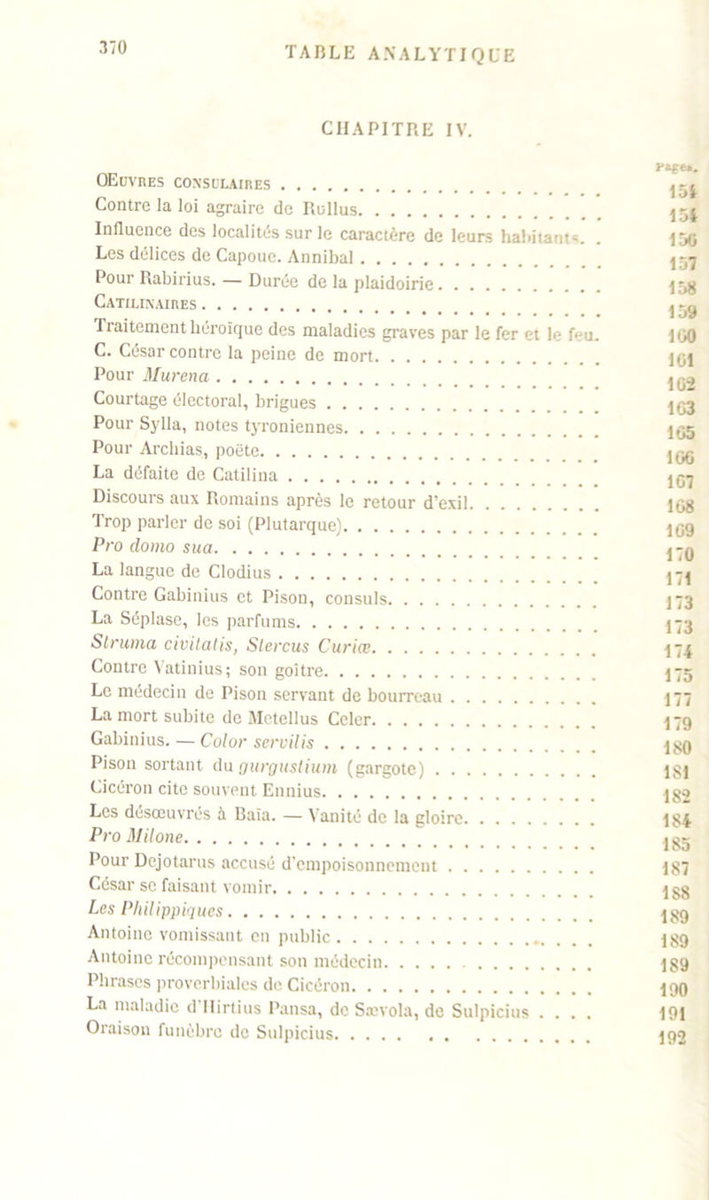 CHAPITRE IV. I OEuvres consulaires Contre la loi agraire de Rullus j54 Influence des localités sur le caractère de leurs habitants. . 150 Les délices de Capoue. Annibal Pour Rabirius. — Durée de la plaidoirie 15H CATILINAIRES ,~n Traitement héroïque des maladies graves par le fer et le feu. 100 C. César contre la peine de mort 101 Pour Murena jqj Courtage électoral, brigues j,j3 Pour Sylla, notes tyroniennes 1^5 Pour Archias, poëte jgg La défaite de Catilina Discours aux Romains après le retour d’exil 108 Trop parler de soi (Plutarque) 109 Pro domo sua j-q La langue de Clodius Contre Gabinius et Pison, consuls 173 La Séplase, les parfums 173 Struma civitahs, Stercus Curiœ 174 Contre Vatinius; son goitre 175 Le médecin de Pison servant de bourreau 177 La mort subite de Metellus Celer I79 Gabinius.—Color servilis Pison sortant du gurgustium (gargote) 181 Cicéron cite souvent Ennius 182 Les désœuvrés à Baïa. — Vanité de la gloire 184 Pro Milone Pour Dejotarus accusé d'empoisonnement 187 César sc faisant vomir 188 Les Philippiques I89 Antoine vomissant en public 18g Antoine récompensant son médecin 189 Phrases proverbiales de Cicéron igg La maladie d llirtius Pansa, de Sævola, de Sulpicius .... 191 Oraison funèbre de Sulpicius 192