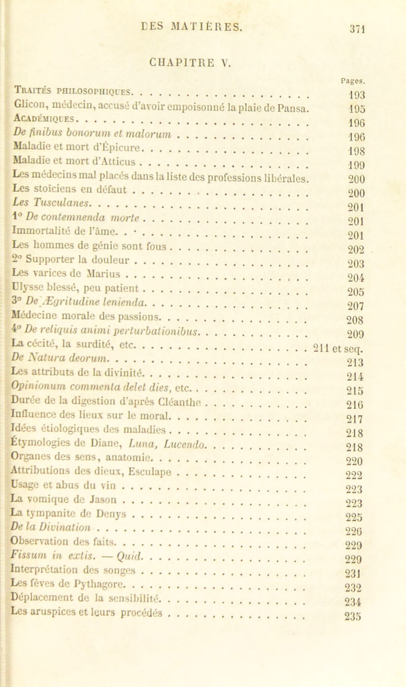 CHAPITRE V. Pages. Traités philosophiques ,jq3 Glicon, médecin, accusé d’avoir empoisonné la plaie de Pansa. 193 Académiques ,jgg De finibus bonorum et malorum 196 Maladie et mort d’Épicure jgg Maladie et mort d’Atticus igg Les médecins mal placés dans la liste des professions libérales. 200 Les stoïciens en défaut 200 Les Tusculanes £>0l 1° De contemnenda morte oqi Immortalité de Pâme. . • 9q, Les hommes de génie sont fous 202 2° Supporter la douleur 203 Les varices de Marius 204 Ulysse blessé, peu patient 205 3° De Ægritucline lenienda 207 Médecine morale des passions 208 4° De reliquis animi perturbationibus 209 La cécité, la surdité, etc 211etseq. De Natura deorum 9J3 Les attributs de la divinité 214 Opinionum commenta delel dies, etc 215 Durée de la digestion d'après Cléanthe 210 Influence des lieux sur le moral 217 Idées étiologiques des maladies 9jg Étymologies de Diane, Luna, Lucendo 218 Organes des sens, anatomie 2^0 Attributions des dieux, Esculape 222 Usage et abus du vin 223 La vomique de Jason 223 La tympanitc de Denys 225 De la Divination 99g Observation des faits 229 Fissum in extis. — Quid 229 Interprétation des songes 93] Les fèves de Pythagore 232 Déplacement de la sensibilité 234 Les aruspices et leurs procédés 235