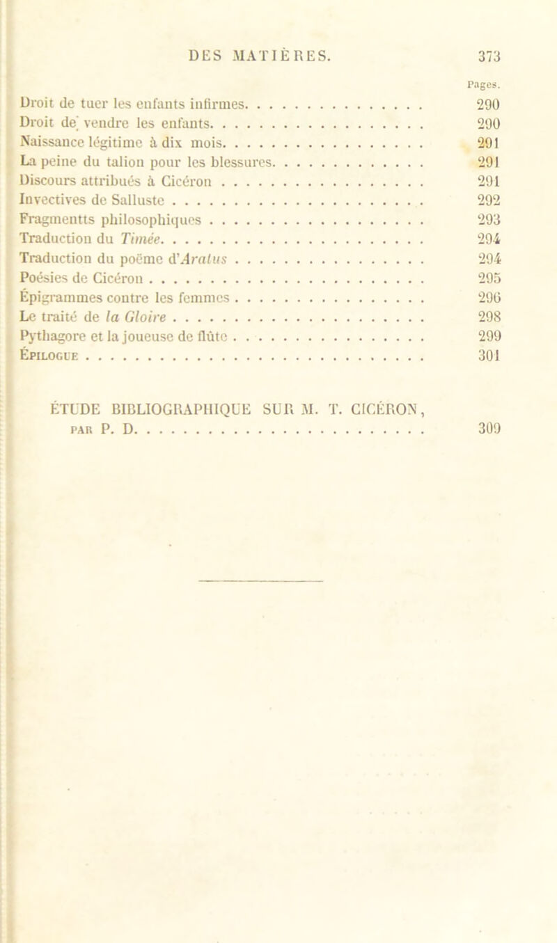 Pages. Droit de tuer les enfants infirmes 290 Droit de vendre les enfants 290 Naissance légitime à dix mois 291 La peine du talion pour les blessures 291 Discours attribués à Cicéron 291 Invectives de Salluste 292 Fragmentts philosophiques 293 Traduction du Timée 294 Traduction du poème d’.4rn(«s 294 Poésies de Cicéron 295 Épigrammes contre les femmes 296 Le traité de la Gloire 298 Pythagore et la joueuse de flûte 299 Épilogue 301 ÉTUDE BIBLIOGRAPHIQUE SUR M. T. CICÉRON, pau P. D 309