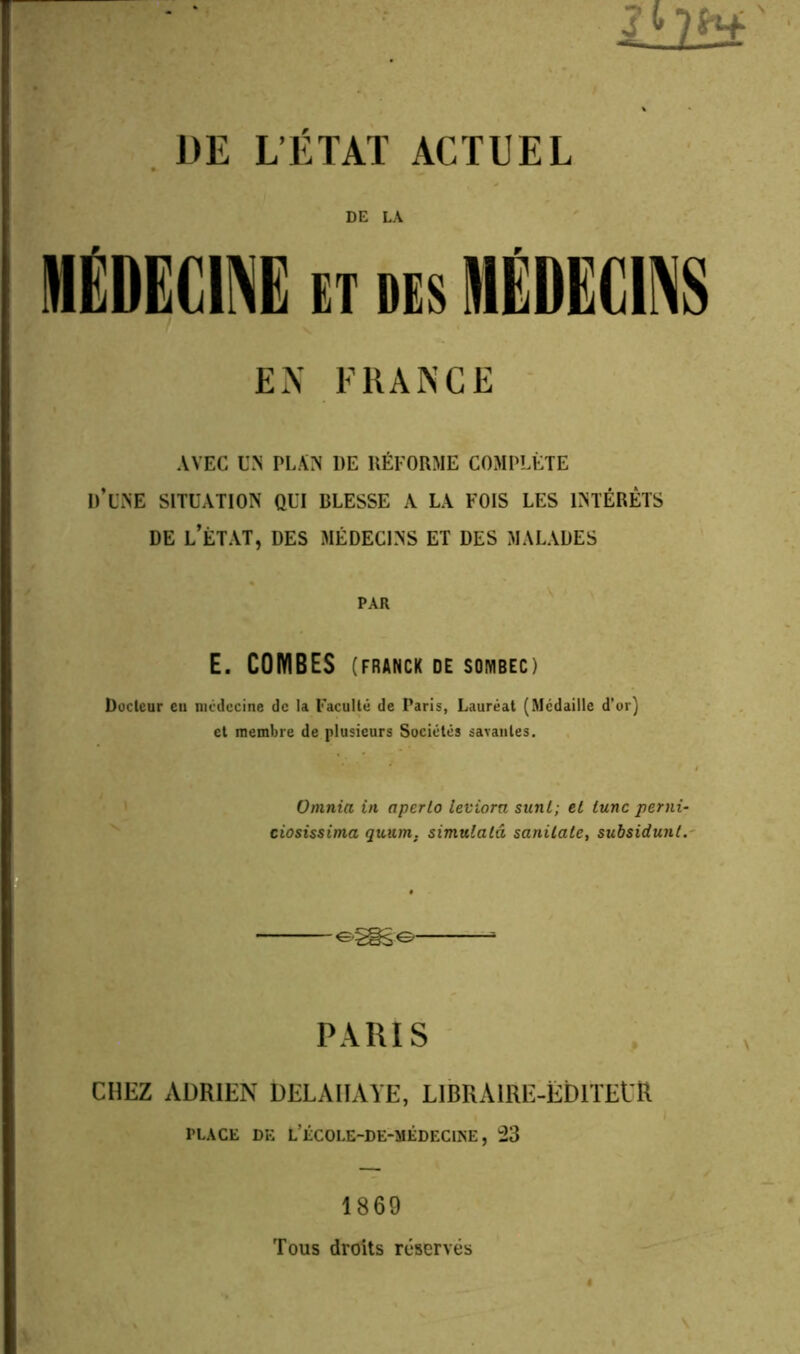 DE LA MEDECINE et des MÉDECINS EN FRANCE AVEC UN PLAN DE RÉFORME COMPLÈTE D’UNE SITUATION QUI BLESSE A LA FOIS LES INTÉRÊTS DE L’ÉTAT, DES MÉDECINS ET DES MALADES PAR E. COMBES (FRANCK DE SOIYIBEC) Docteur eu médecine de la Faculté de Paris, Lauréat (Médaille d’or) et membre de plusieurs Sociétés savantes. Omnia in aperlo leviora sunt; el tune perni- ciosissima quum. simulalâ sanilale, subsidunt. PARIS CHEZ ADRIEN DELAIIAÏE, LlBRAlRE-ËDlTEt'R PLACE DE L’ÉCOLE-DE-MÉDECINE, 23 1869 Tous droits réservés