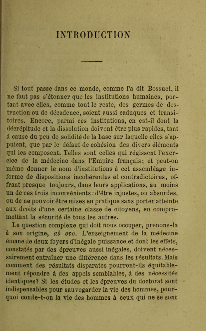 INTRODUCTION » Si tout passe dans ce monde, comme Ta dit Bossuet, il ne faut pas s’étonner que les institutions humaines, por- tant avec elles, comme tout le reste, des germes de des- truction ou de décadence, soient aussi caduques et transi- toires. Encore, parmi ces institutions, en est-il dont la décrépitude et la dissolution doivent être plus rapides, tant à cause du peu de solidité de la base sur laquelle elles s’ap- puient, que par le défaut de cohésion des divers éléments qui les composent. Telles sont celles qui régissent l’exer- cice de la médecine dans l’Empire français; et peut-on même donner le nom d’institutions à cet assemblage in- forme de dispositions incohérentes et contradictoires, of- frant presque toujours, dans leurs applications, au moins un de ces trois inconvénients : d’être injustes, ou absurdes, ou de ne pouvoir être mises en pratique sans porter atteinte aux droits d’une certaine classe de citoyens, en compro- mettant la sécurité de tous les autres. La question complexe qui doit nous occuper, prenons-la à son origine, al ovo. L’enseignement de la médecine émane de deux foyers d’inégale puissance et dont les effets, constatés par des épreuves aussi inégales, doivent néces- sairement entraîner une différence dans les résultats. Mais comment des résultats disparates pourront-ils équitable- ment répondre à des appels semblables, à des nécessités identiques? Si les études et les épreuves du doctorat sont indispensables pour sauvegarder la vie des hommes, pour- quoi confie-t-on la vie des hommes à ceux qui ne se sont