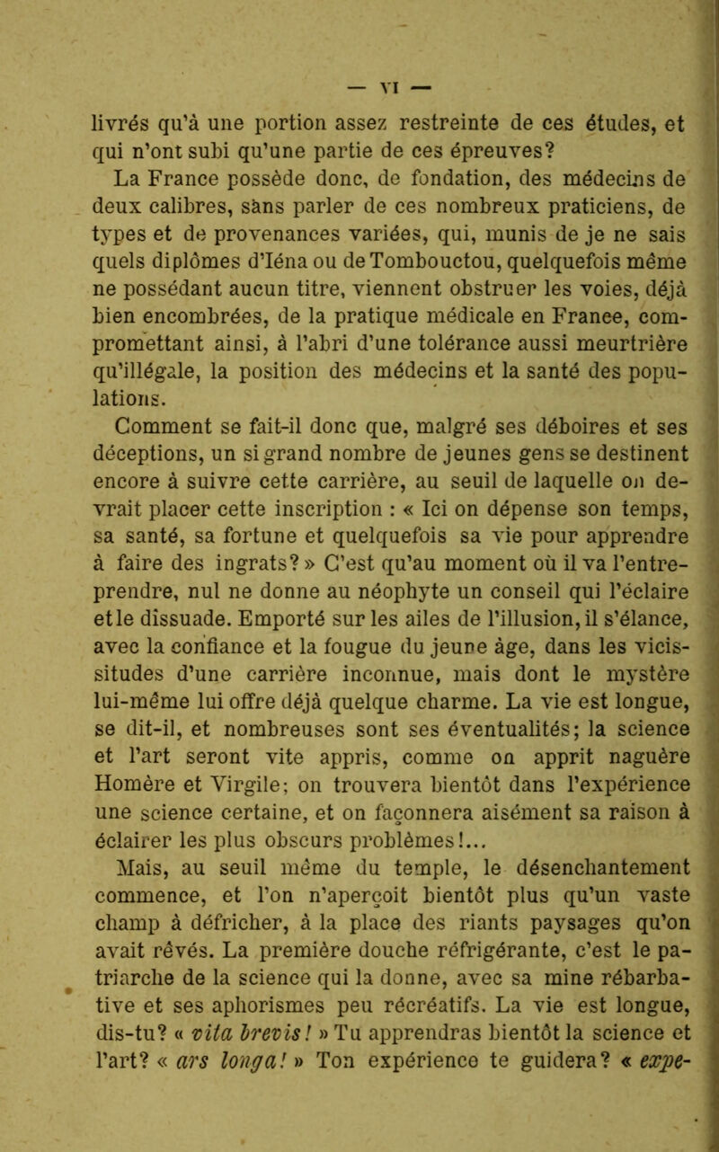 livrés qu’à une portion assez restreinte de ces études, et qui n’ont subi qu’une partie de ces épreuves? La France possède donc, de fondation, des médecins de deux calibres, sans parler de ces nombreux praticiens, de types et de provenances variées, qui, munis de je ne sais quels diplômes d’Iéna ou de Tombouctou, quelquefois même ne possédant aucun titre, viennent obstruer les voies, déjà bien encombrées, de la pratique médicale en Franee, com- promettant ainsi, à l’abri d’une tolérance aussi meurtrière qu’illégale, la position des médecins et la santé des popu- lations. Comment se fait-il donc que, malgré ses déboires et ses déceptions, un si grand nombre de jeunes gens se destinent encore à suivre cette carrière, au seuil de laquelle on de- vrait placer cette inscription : « Ici on dépense son temps, sa santé, sa fortune et quelquefois sa vie pour apprendre à faire des ingrats? » C’est qu’au moment où il va l’entre- prendre, nul ne donne au néophyte un conseil qui l’éclaire etle dissuade. Emporté sur les ailes de l’illusion, il s’élance, avec la confiance et la fougue du jeune âge, dans les vicis- situdes d’une carrière inconnue, mais dont le mystère lui-même lui offre déjà quelque charme. La vie est longue, se dit-il, et nombreuses sont ses éventualités; la science et l’art seront vite appris, comme on apprit naguère Homère et Virgile; on trouvera bientôt dans l’expérience une science certaine, et on façonnera aisément sa raison à éclairer les plus obscurs problèmes!... Mais, au seuil même du temple, le désenchantement commence, et Ton n’aperçoit bientôt plus qu’un vaste champ à défricher, à la place des riants paysages qu’on avait rêvés. La première douche réfrigérante, c’est le pa- triarche de la science qui la donne, avec sa mine rébarba- tive et ses aphorismes peu récréatifs. La vie est longue, dis-tu? « vita Irevisï » Tu apprendras bientôt la science et l’art? « ars long a! » Ton expérience te guidera? « expe-