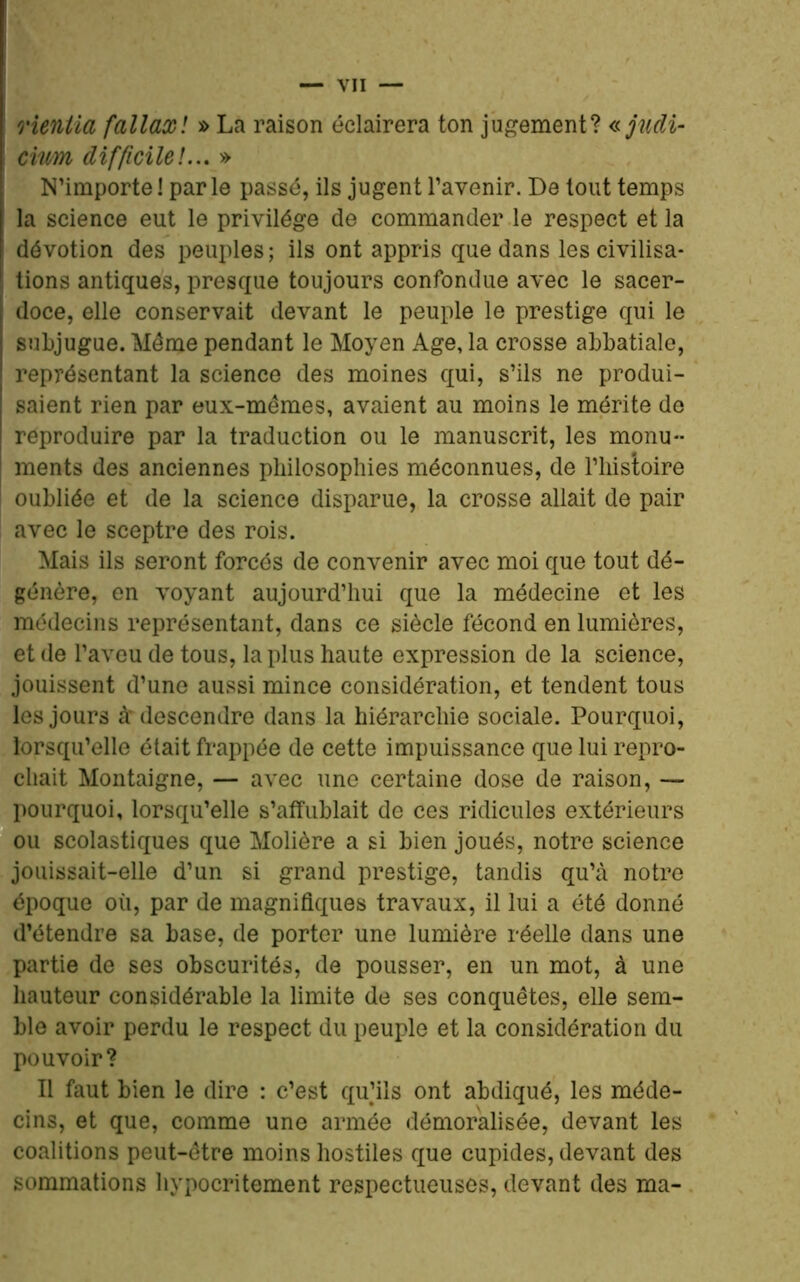 rientia fallaxl » La raison éclairera ton jugement? « jndi- i civ/m difficile!... » N’importe! par le passé, ils jugent l’avenir. De tout temps la science eut le privilège de commander le respect et la dévotion des peuples; ils ont appris que dans les civilisa- i tions antiques, presque toujours confondue avec le sacer- doce, elle conservait devant le peuple le prestige qui le subjugue. Même pendant le Moyen Age, la crosse abbatiale, représentant la science des moines qui, s’ils ne produi- saient rien par eux-mêmes, avaient au moins le mérite de reproduire par la traduction ou le manuscrit, les monu- ments des anciennes philosophies méconnues, de l’histoire oubliée et de la science disparue, la crosse allait de pair avec le sceptre des rois. Mais ils seront forcés de convenir avec moi que tout dé- génère, en voyant aujourd’hui que la médecine et les médecins représentant, dans ce siècle fécond en lumières, et de l’aveu de tous, la plus haute expression de la science, jouissent d’une aussi mince considération, et tendent tous les jours à* descendre dans la hiérarchie sociale. Pourquoi, lorsqu’elle était frappée de cette impuissance que lui repro- chait Montaigne, — avec une certaine dose de raison, — pourquoi, lorsqu’elle s’affublait de ces ridicules extérieurs ou scolastiques que Molière a si bien joués, notre science jouissait-elle d’un si grand prestige, tandis qu’à notre époque où, par de magnifiques travaux, il lui a été donné d’étendre sa base, de porter une lumière réelle dans une partie de ses obscurités, de pousser, en un mot, à une hauteur considérable la limite de ses conquêtes, elle sem- ble avoir perdu le respect du peuple et la considération du pouvoir? Il faut bien le dire : c’est qu’ils ont abdiqué, les méde- cins, et que, comme une armée démoralisée, devant les coalitions peut-être moins hostiles que cupides, devant des sommations hypocritement respectueuses, devant des ma-