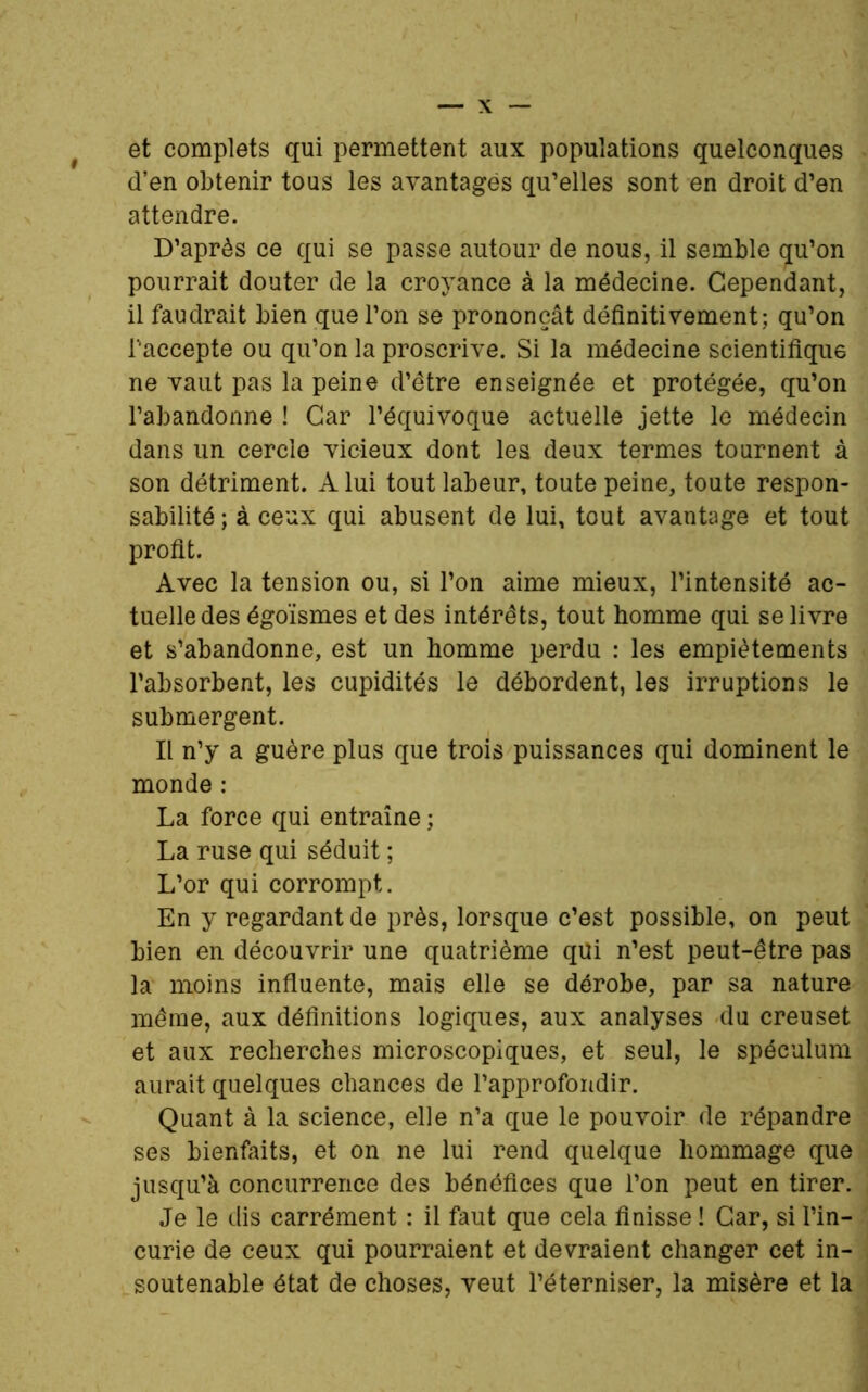 et complets qui permettent aux populations quelconques d’en obtenir tous les avantagés qu’elles sont en droit d’en attendre. D’après ce qui se passe autour de nous, il semble qu’on pourrait douter de la croyance à la médecine. Cependant, il faudrait bien que l’on se prononçât définitivement; qu’on l'accepte ou qu’on la proscrive. Si la médecine scientifique ne vaut pas la peine d’être enseignée et protégée, qu’on l’abandonne ! Car l’équivoque actuelle jette le médecin dans un cercle vicieux dont les deux termes tournent à son détriment. A lui tout labeur, toute peine, toute respon- sabilité; à ceux qui abusent de lui, tout avantage et tout profit. Avec la tension ou, si l’on aime mieux, l’intensité ac- tuelle des égoïsmes et des intérêts, tout homme qui se livre et s’abandonne, est un homme perdu : les empiètements l’absorbent, les cupidités le débordent, les irruptions le submergent. Il n’y a guère plus que trois puissances qui dominent le monde : La force qui entraîne ; La ruse qui séduit ; L’or qui corrompt. En y regardant de près, lorsque c’est possible, on peut bien en découvrir une quatrième qui n’est peut-être pas la moins influente, mais elle se dérobe, par sa nature même, aux définitions logiques, aux analyses du creuset et aux recherches microscopiques, et seul, le spéculum aurait quelques chances de l’approfondir. Quant à la science, elle n’a que le pouvoir de répandre ses bienfaits, et on ne lui rend quelque hommage que jusqu’à concurrence des bénéfices que l’on peut en tirer. Je le dis carrément : il faut que cela finisse ! Car, si l’in- curie de ceux qui pourraient et devraient changer cet in- soutenable état de choses, veut l’éterniser, la misère et la