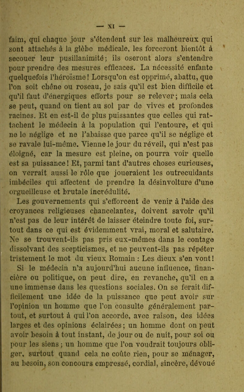 faim, qui chaque jour s’étendent sur les malheureux qui sont attachés à la glèbe médicale, les forceront bientôt à secouer leur pusillanimité; ils oseront alors s’entendre pour prendre des mesures efficaces. La nécessité enfante quelquefois l’héroïsme ! Lorsqu’on est opprimé, abattu, que l’on soit chêne ou roseau, je sais qu’il est bien difficile et qu’il faut d’énergiques efforts pour se relever ; mais cela se peut, quand on tient au sol par de vives et profondes racines. Et en est-il de plus puissantes que celles qui rat- tachent le médecin à la population qui l’entoure, et qui ne le néglige et ne l’abaisse que parce qu’il se néglige et se ravale lui-même. Vienne le jour du réveil, qui n’est pas éloigné, car la mesure est pleine, on pourra voir quelle est sa puissance ! Et, parmi tant d’autres choses curieuses, on verrait aussi le rôle que joueraient les outrecuidants imbéciles qui affectent de prendre la désinvolture d’une orgueilleuse et brutale incrédulité. Les gouvernements qui s’efforcent de venir à l’aide des croyances religieuses chancelantes, doivent savoir qu’il n’est pas de leur intérêt de laisser éteindre toute foi, sur- tout dans ce qui est évidemment vrai, moral et salutaire. Ne se trouvent-ils pas pris eux-mêmes dans le contage dissolvant des scepticismes, et ne peuvent-ils pas répéter tristement le mot du vieux Romain : Les dieux s’en vont! Si le médecin n’a aujourd’hui aucune influence, finan- cière ou politique, on peut dire, en revanche, qu’il en a une immense dans les questions sociales. On se ferait dif- ficilement une idée de la puissance que peut avoir sur l’opinion un homme que l’on consulte généralement par- tout, et surtout à qui l’on accorde, avec raison, des idées larges et des opinions éclairées ; un homme dont on peut avoir besoin à tout instant, de jour ou de nuit, pour soi ou pour les siens ; un homme que l’on voudrait toujours obli- ger, surtout quand cela ne coûte rien, pour se ménager, au besoin, son concours empressé, cordial, sincère, dévoué
