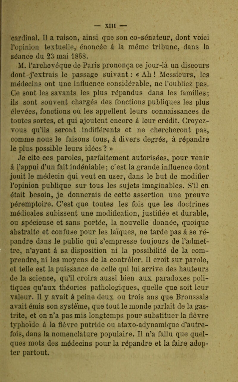 cardinal. Il a raison, ainsi que son co-sénateur, dont voici l’opinion textuelle, énoncée à la même tribune, dans la séance du 23 mai 1868. M. l’archevêque de Paris prononça ce jour-là un discours dont j’extrais le passage suivant : « Ali ! Messieurs, les médecins ont une influence considérable, ne l’oubliez pas. Ce sont les savants les plus répandus dans les familles; ils sont souvent chargés des fonctions publiques les plus élevées, fonctions où les appellent leurs connaissances de toutes sortes, et qui ajoutent encore à leur crédit. Croyez- vous qu’ils seront indifférents et ne chercheront pas, comme nous le faisons tous, à divers degrés, à répandre le plus possible leurs idées ? » Je cite ces paroles, parfaitement autorisées, pour venir à l’appui d’un fait indéniable; c'est la grande influence dont jouit le médecin qui veut en user, dans le but de modifier l’opinion publique sur tous les sujets imaginables. S’il en était besoin, je donnerais de cette assertion une preuve péremptoire. C’est que toutes les fois que les doctrines médicales subissent une modification, justifiée et durable, ou spécieuse et sans portée, la nouvelle donnée, quoique abstraite et confuse pour les laïques, ne tarde pas à se ré- pandre dans le public qui s’empresse toujours de l’admet- tre, n’ayant à sa disposition ni la possibilité de la com- prendre, ni les moyens de la contrôler. Il croit sur parole, et telle est la puissance de celle qui lui arrive des hauteurs de la science, qu’il croira aussi bien aux paradoxes poli- tiques qu’aux théories pathologiques, quelle que soit leur valeur. Il y avait à peine deux ou trois ans que Broussais avait émis son système, que tout le monde parlait de la gas- trite, et on n’a pas mis longtemps pour substituer la fièvre typhoïde à la fièvre putride ou ataxo-adynamique d’autre- fois, dans la nomenclature populaire. Il n’a fallu que quel- ques mots des médecins pour la répandre et la faire adop- ter partout.