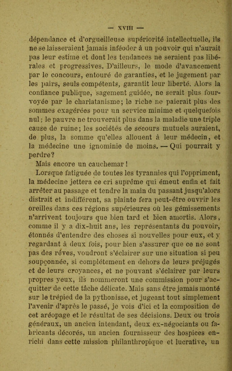 dépendance et d’orgueilleuse supériorité intellectuelle, ils ne se laisseraient jamais inféoder à un pouvoir qui n’aurait pas leur estime et dont les tendances ne seraient pas libé- rales et progressives. D’ailleurs, le mode d’avancement par le concours, entouré de garanties, et le jugement par les pairs, seuls compétents, garantit leur liberté. Alors la confiance publique, sagement guidée, ne serait plus four- voyée par le charlatanisme; le riche ne paierait plus des sommes exagérées pour un service minime et quelquefois nul ; le pauvre ne trouverait plus dans la maladie une triple cause de ruine ; les sociétés de secours mutuels auraient, de plus, la somme qu’elles allouent à leur médecin, et la médecine une ignominie de moins. — Qui pourrait y perdre? Mais encore un cauchemar ! Lorsque fatiguée de toutes les tyrannies qui l’oppriment, la médecine jettera ce cri suprême qui émeut enfin et fait arrêter au passage et tendre la main du passant jusqu’alors distrait et indifférent, sa plainte fera peut-être ouvrir les oreilles dans ces régions supérieures où les gémissements n’arrivent toujours que bien tard et bien amortis. Alors, comme il y a dix-huit ans, les représentants du pouvoir, étonnés d’entendre des choses si nouvelles pour eux, et y regardant à deux fois, pour bien s’assurer que ce ne sont pas des rêves, voudront s’éclairer sur une situation si peu soupçonnée, si complètement en dehors de leurs préjugés et de leurs croyances, et ne pouvant s’éclairer par leurs propres yeux, ils nommeront une commission pour s’ac- quitter de cette tâche délicate. Mais sans être jamais monté sur le trépied de la pythonisse, et jugeant tout simplement l’avenir d’après le passé, je vois d’ici et la composition de cet aréopage et le résultat de ses décisions. Deux ou trois généraux, un ancien intendant, deux ex-négociants ou fa- bricants décorés, un ancien fournisseur des hospices en- richi dans cette mission philanthropique et lucrative, un