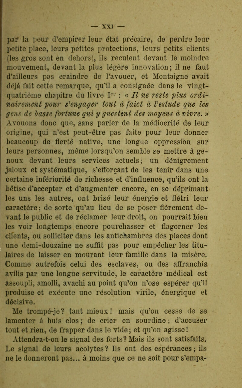 par la peur d’empirer leur état précaire, de perdre leur petite place, leurs petites protections, leurs petits clients (les gros sont en dehors), ils reculent devant le moindre mouvement, devant la plus légère innovation; il ne faut d’ailleurs pas craindre de l’avouer, et Montaigne avait déjà fait cette remarque, qu’il a consignée dans le vingt- quatrième chapitre du livre Ier : « Il ne reste plus ordi- nairement pour s'engager tout à faict d Vestude que les gens de basse fortune qui y guestent des moyens à vivre. » Avouons donc que, sans parler de la médiocrité de leur origine, qui n’est peut-être pas faite pour leur donner beaucoup de fierté native, une longue oppression sur leurs personnes, même lorsqu’on semble se mettre à ge- noux devant leurs services actuels; un dénigrement jaloux et systématique, s’efforçant de les tenir dans une certaine infériorité de richesse et d’influence, qu’ils ont la bêtise d’accepter et d’augmenter encore, en se déprimant les uns les autres, ont brisé leur énergie et flétri leur caractère ; de sorte qu’au lieu de se poser fièrement de- vant le public et de réclamer leur droit, on pourrait bien les voir longtemps encore pourchasser et flagorner les clients, ou solliciter dans les antichambres des places dont une demi-douzaine ne suffit pas pour empêcher les titu- laires de laisser en mourant leur famille dans la misère. Comme autrefois celui des esclaves, ou des affranchis avilis par une longue servitude, le caractère médical est assoupli, amolli, avachi au point qu’on n’ose espérer qu’il produise et exécute une résolution virile, énergique et décisive. Me trompé-je? tant mieux! mais qu’on cesse de se lamenter à huis clos ; de crier en sourdine ; d’accuser tout et rien, de frapper dans le vide; et qu’on agisse! Attendra-t-on le signal des forts? Mais ils sont satisfaits. Le signal de leurs acolytes? Ils ont des espérances; ils ne le donneront pas... à moins que ce ne soit pour s’empa-