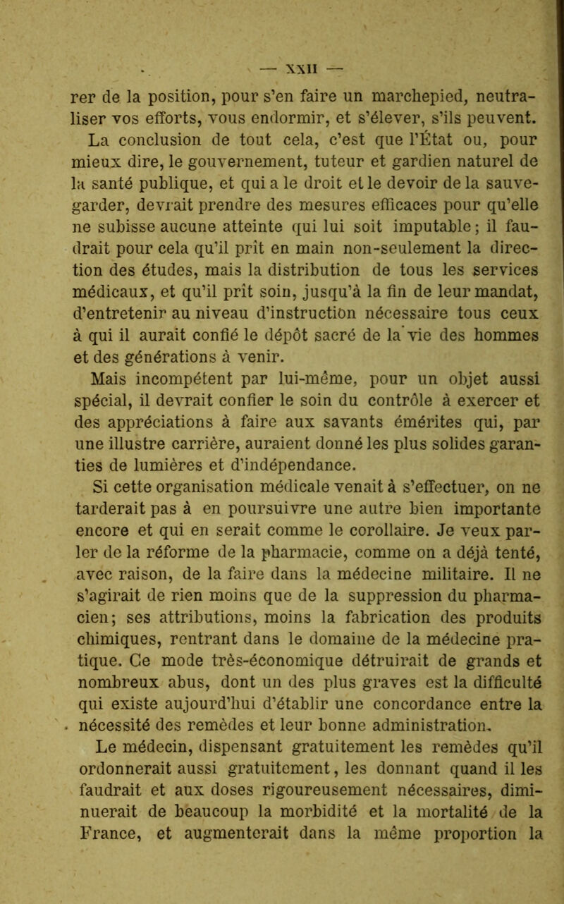 rer de la position, pour s’en faire un marchepied, neutra- liser vos efforts, vous endormir, et s’élever, s’ils peuvent. La conclusion de tout cela, c’est que l’État ou, pour mieux dire, le gouvernement, tuteur et gardien naturel de la santé publique, et qui a le droit elle devoir de la sauve- garder, devrait prendre des mesures efficaces pour qu’elle ne subisse aucune atteinte qui lui soit imputable ; il fau- drait pour cela qu’il prît en main non-seulement la direc- tion des études, mais la distribution de tous les services médicaux, et qu’il prît soin, jusqu’à la fin de leur mandat, d’entretenir au niveau d’instruction nécessaire tous ceux à qui il aurait confié le dépôt sacré de la vie des hommes et des générations à venir. Mais incompétent par lui-même, pour un objet aussi spécial, il devrait confier le soin du contrôle à exercer et des appréciations à faire aux savants émérites qui, par une illustre carrière, auraient donné les plus solides garan- ties de lumières et d’indépendance. Si cette organisation médicale venait à s’effectuer, on ne tarderait pas à en poursuivre une autre bien importante encore et qui en serait comme le corollaire. Je veux par- ler de la réforme de la pharmacie, comme on a déjà tenté, avec raison, de la faire dans la médecine militaire. Il ne s’agirait de rien moins que de la suppression du pharma- cien; ses attributions, moins la fabrication des produits chimiques, rentrant dans le domaine de la médecine pra- tique. Ce mode très-économique détruirait de grands et nombreux abus, dont un des plus graves est la difficulté qui existe aujourd’hui d’établir une concordance entre la nécessité des remèdes et leur bonne administration. Le médecin, dispensant gratuitement les remèdes qu’il ordonnerait aussi gratuitement, les donnant quand il les faudrait et aux doses rigoureusement nécessaires, dimi- nuerait de beaucoup la morbidité et la mortalité de la France, et augmenterait dans la même proportion la