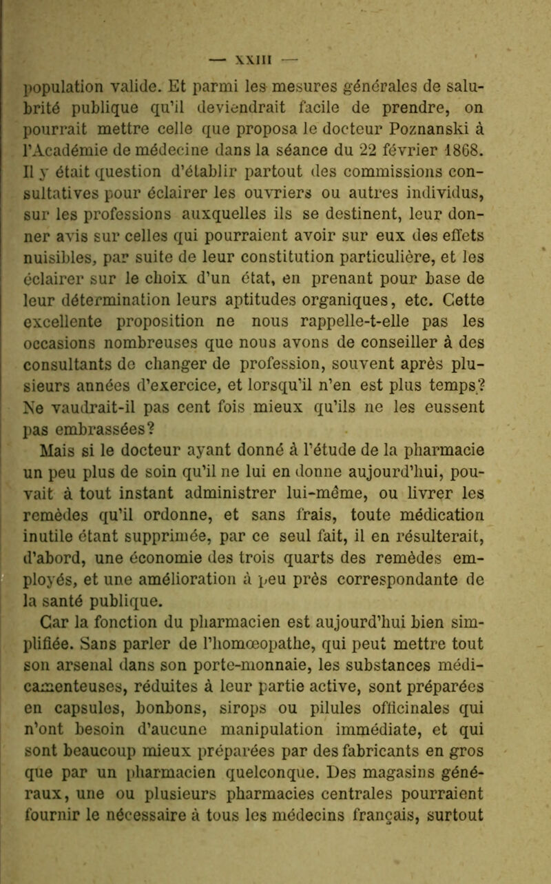 population valide. Et parmi les mesures générales de salu- brité publique qu’il deviendrait facile de prendre, on pourrait mettre celle que proposa le docteur Poznanski à l’Académie de médecine dans la séance du 22 février 1868. Il y était question d’établir partout des commissions con- sultatives pour éclairer les ouvriers ou autres individus, sur les professions auxquelles ils se destinent, leur don- ner avis sur celles qui pourraient avoir sur eux des effets nuisibles, par suite de leur constitution particulière, et les éclairer sur le choix d’un état, en prenant pour base de leur détermination leurs aptitudes organiques, etc. Cette excellente proposition ne nous rappelle-t-elle pas les occasions nombreuses que nous avons de conseiller à des consultants de changer de profession, souvent après plu- sieurs années d’exercice, et lorsqu’il n’en est plus temps? Ne vaudrait-il pas cent fois mieux qu’ils ne les eussent pas embrassées? Mais si le docteur ayant donné à l’étude de la pharmacie un peu plus de soin qu’il ne lui en donne aujourd’hui, pou- vait à tout instant administrer lui-mème, ou livrer les remèdes qu’il ordonne, et sans frais, toute médication inutile étant supprimée, par ce seul fait, il en résulterait, d’abord, une économie des trois quarts des remèdes em- ployés, et une amélioration à peu près correspondante de la santé publique. Car la fonction du pharmacien est aujourd’hui bien sim- plifiée. Sans parler de Phomœopathe, qui peut mettre tout son arsenal dans son porte-monnaie, les substances médi- camenteuses, réduites à leur partie active, sont préparées en capsules, bonbons, sirops ou pilules officinales qui n'ont besoin d’aucune manipulation immédiate, et qui sont beaucoup mieux préparées par des fabricants en gros que par un pharmacien quelconque. Des magasins géné- raux, une ou plusieurs pharmacies centrales pourraient fournir le nécessaire à tous les médecins français, surtout