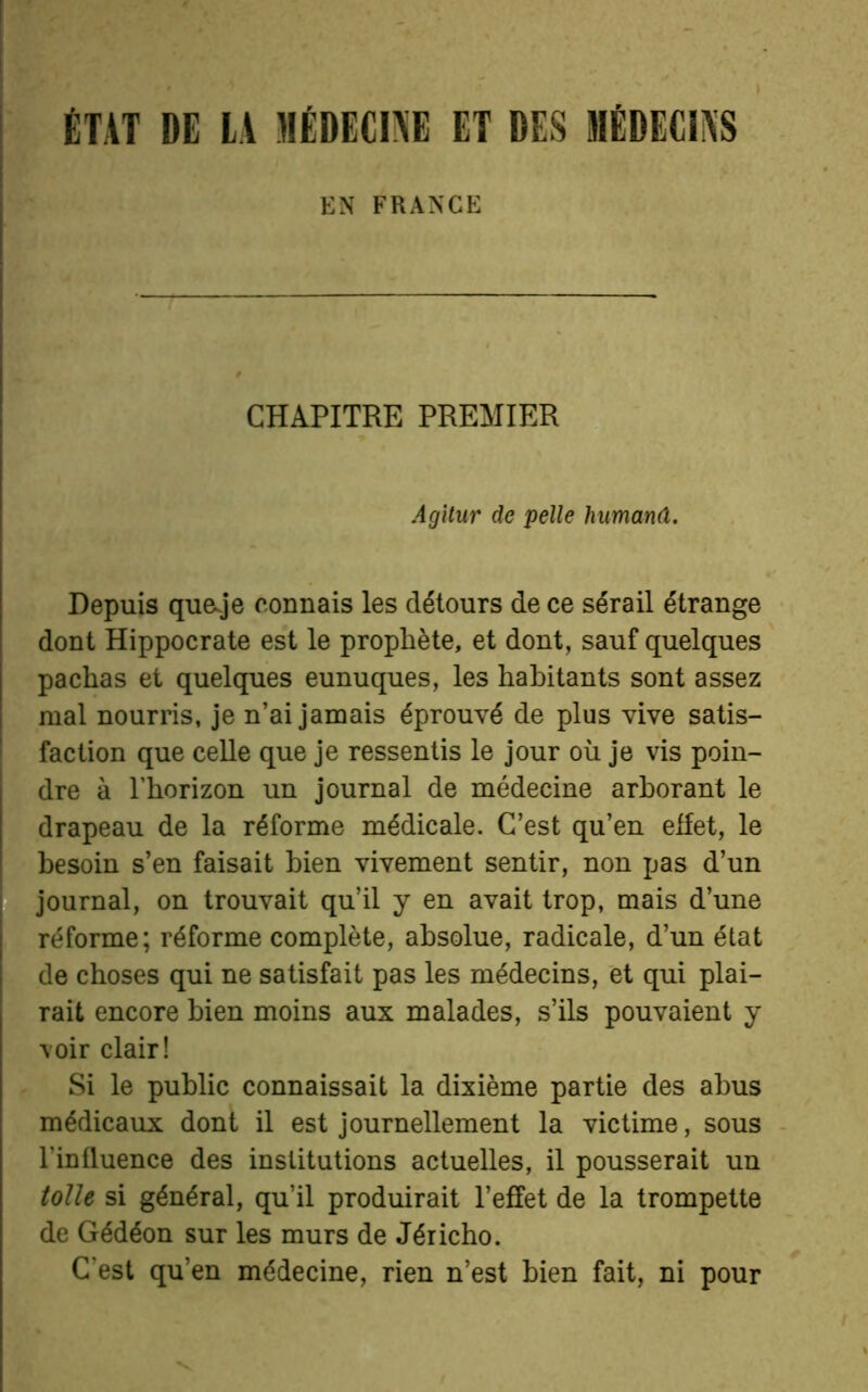 ÉTAT DE LA MÉDECINE ET DES MÉDECINS EN FRANGE CHAPITRE PREMIER Agitur de pelle humanâ. Depuis queje connais les détours de ce sérail étrange dont Hippocrate est le prophète, et dont, sauf quelques pachas et quelques eunuques, les habitants sont assez mal nourris, je n’ai jamais éprouvé de plus vive satis- faction que celle que je ressentis le jour où je vis poin- dre à l’horizon un journal de médecine arborant le drapeau de la réforme médicale. C’est qu’en effet, le besoin s’en faisait bien vivement sentir, non pas d’un journal, on trouvait qu’il y en avait trop, mais d’une réforme; réforme complète, absolue, radicale, d’un état de choses qui ne satisfait pas les médecins, et qui plai- rait encore bien moins aux malades, s’ils pouvaient y voir clair! Si le public connaissait la dixième partie des abus médicaux dont il est journellement la victime, sous l'in fluence des institutions actuelles, il pousserait un toile si général, qu’il produirait l’effet de la trompette de Gédéon sur les murs de Jéricho. C’est qu’en médecine, rien n’est bien fait, ni pour