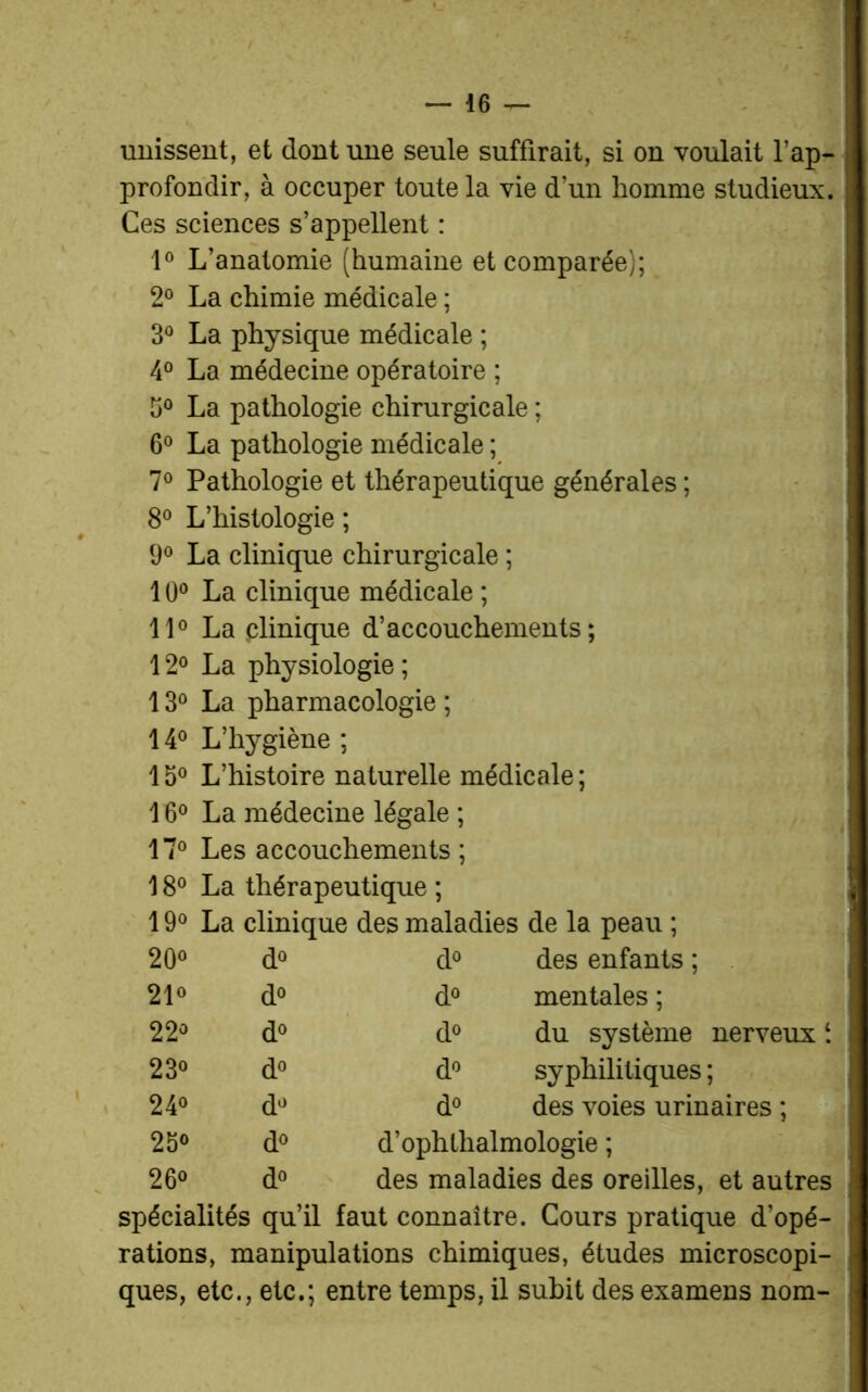 unissent, et dont une seule suffirait, si on voulait l’ap- profondir, à occuper toute la vie d’un homme studieux. Ces sciences s’appellent : 1° L’anatomie (humaine et comparée); 2° La chimie médicale ; 3° La physique médicale ; 4° La médecine opératoire ; 5° La pathologie chirurgicale ; 6° La pathologie médicale ; 7° Pathologie et thérapeutique générales ; 8° L’histologie ; 9° La clinique chirurgicale ; 10° La clinique médicale ; 11° La clinique d’accouchements; 12° La physiologie ; 13° La pharmacologie ; 14° L’hygiène ; 15° L’histoire naturelle médicale ; 16° La médecine légale ; 17° Les accouchements ; 18° La thérapeutique ; 19° La clinique des maladies de la peau ; 20° d° d° des enfants ; 21° d<> d° mentales ; 22° d° do du système nerveuxl. 23° d° do syphilitiques ; 24° do d° des voies urinaires ; 25° d° d’ophlhalmologie ; 26° do des maladies des oreilles, et autres spécialités qu’il faut connaître. Cours pratique d’opé- rations, manipulations chimiques, études microscopi- ques, etc., etc.; entre temps, il subit des examens nom-