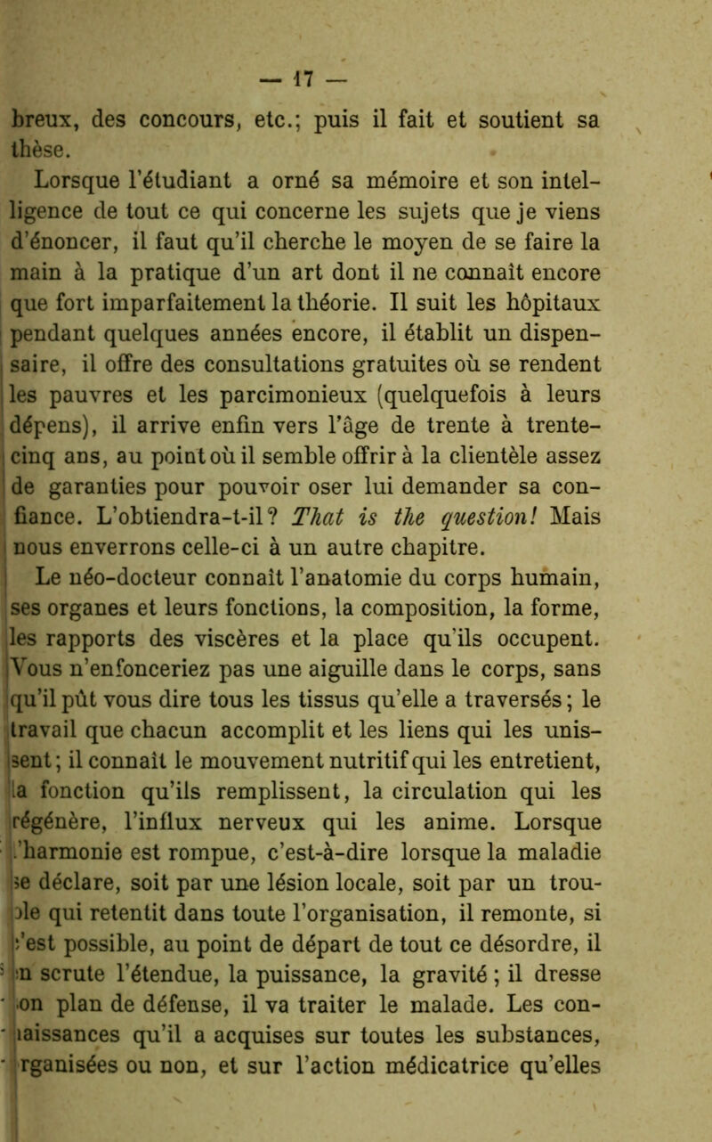 breux, des concours, etc.; puis il fait et soutient sa thèse. . Lorsque l’étudiant a orné sa mémoire et son intel- ligence de tout ce qui concerne les sujets que je viens d’énoncer, il faut qu’il cherche le moyen de se faire la main à la pratique d’un art dont il ne connaît encore que fort imparfaitement la théorie. Il suit les hôpitaux ! pendant quelques années encore, il établit un dispen- 1 saire, il offre des consultations gratuites où se rendent | les pauvres et les parcimonieux (quelquefois à leurs dépens), il arrive enfin vers l’âge de trente à trente- ! cinq ans, au point où il semble offrir à la clientèle assez de garanties pour pouvoir oser lui demander sa con- fiance. L’ohtiendra-t-il? That is the question! Mais nous enverrons celle-ci à un autre chapitre. Le néo-docteur connaît l’anatomie du corps humain, ses organes et leurs fonctions, la composition, la forme, ;les rapports des viscères et la place qu’ils occupent. jVous n’enfonceriez pas une aiguille dans le corps, sans qu’il pût vous dire tous les tissus quelle a traversés; le travail que chacun accomplit et les liens qui les unis- isent; il connaît le mouvement nutritif qui les entretient, la fonction qu’ils remplissent, la circulation qui les régénère, l’influx nerveux qui les anime. Lorsque .'harmonie est rompue, c’est-à-dire lorsque la maladie >e déclare, soit par une lésion locale, soit par un trou- ve qui retentit dans toute l’organisation, il remonte, si •/est possible, au point de départ de tout ce désordre, il : n scrute l’étendue, la puissance, la gravité ; il dresse • on plan de défense, il va traiter le malade. Les con- Siaissances qu’il a acquises sur toutes les substances, rganisées ou non, et sur l’action médicatrice qu’elles