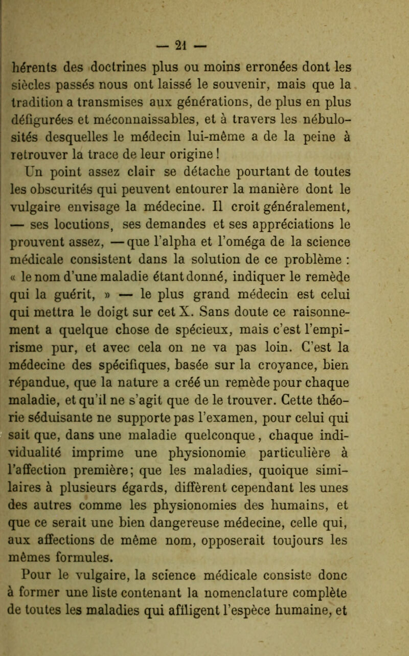 hérents des doctrines plus ou moins erronées dont les siècles passés nous ont laissé le souvenir, mais que la tradition a transmises aux générations, de plus en plus défigurées et méconnaissables, et à travers les nébulo- sités desquelles le médecin lui-même a de la peine à retrouver la trace de leur origine ! Un point assez clair se détache pourtant de toutes les obscurités qui peuvent entourer la manière dont le vulgaire envisage la médecine. Il croit généralement, — ses locutions, ses demandes et ses appréciations le prouvent assez, —que l’alpha et l’oméga de la science médicale consistent dans la solution de ce problème : « le nom d’une maladie étant donné, indiquer le remède qui la guérit, » — le plus grand médecin est celui qui mettra le doigt sur cet X. Sans doute ce raisonne- ment a quelque chose de spécieux, mais c’est l’empi- risme pur, et avec cela on ne va pas loin. C’est la médecine des spécifiques, basée sur la croyance, bien répandue, que la nature a créé un remède pour chaque maladie, et qu’il ne s’agit que de le trouver. Cette théo- rie séduisante ne supporte pas l’examen, pour celui qui sait que, dans une maladie quelconque, chaque indi- vidualité imprime une physionomie particulière à l’affection première; que les maladies, quoique simi- laires à plusieurs égards, diffèrent cependant les unes des autres comme les physionomies des humains, et que ce serait une bien dangereuse médecine, celle qui, aux affections de même nom, opposerait toujours les mêmes formules. Pour le vulgaire, la science médicale consiste donc à former une liste contenant la nomenclature complète de toutes les maladies qui affligent l’espèce humaine, et