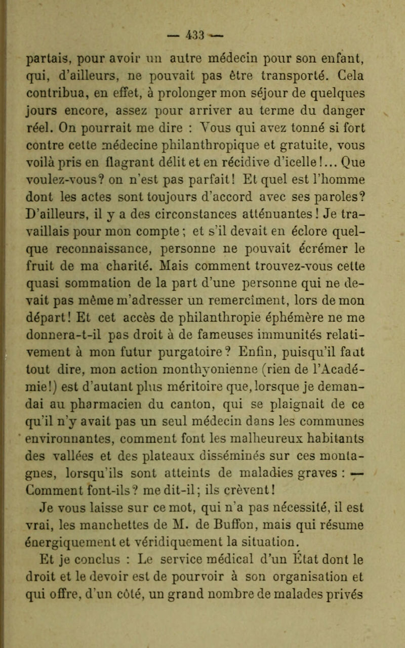 partais, pour avoir un autre médecin pour son enfant, qui, d’ailleurs, ne pouvait pas être transporté. Gela contribua, en effet, à prolonger mon séjour de quelques jours encore, assez pour arriver au terme du danger réel. On pourrait me dire : Vous qui avez tonné si fort contre cette médecine philanthropique et gratuite, vous voilà pris en flagrant délit et en récidive d’icelle !... Que voulez-vous? on n’est pas parfait! Et quel est l’homme dont les actes sont toujours d’accord avec ses paroles? D’ailleurs, il y a des circonstances atténuantes ! Je tra- vaillais pour mon compte ; et s’il devait en éclore quel- que reconnaissance, personne ne pouvait écrémer le fruit de ma charité. Mais comment trouvez-vous cette quasi sommation de la part d’une personne qui ne de- vait pas même m’adresser un remerciaient, lors de mon départ ! Et cet accès de philanthropie éphémère ne me donnera-t-il pas droit à de fameuses immunités relati- vement à mon futur purgatoire? Enfin, puisqu’il faut tout dire, mon action monthyonienne (rien de l’Acadé- mie!) est d’autant plus méritoire que, lorsque je deman- dai au pharmacien du canton, qui se plaignait de ce qu'il n’y avait pas un seul médecin dans les communes environnantes, comment font les malheureux habitants des vallées et des plateaux disséminés sur ces monta- gnes, lorsqu’ils sont atteints de maladies graves : — Gomment font-ils? me dit-il; ils crèvent! Je vous laisse sur ce mot, qui n’a pas nécessité, il est vrai, les manchettes de M. de Buffon, mais qui résume énergiquement et véridiquement la situation. Et je conclus : Le service médical d’un Etat dont le droit et le devoir est de pourvoir à son organisation et qui offre, d’un côté, un grand nombre de malades privés