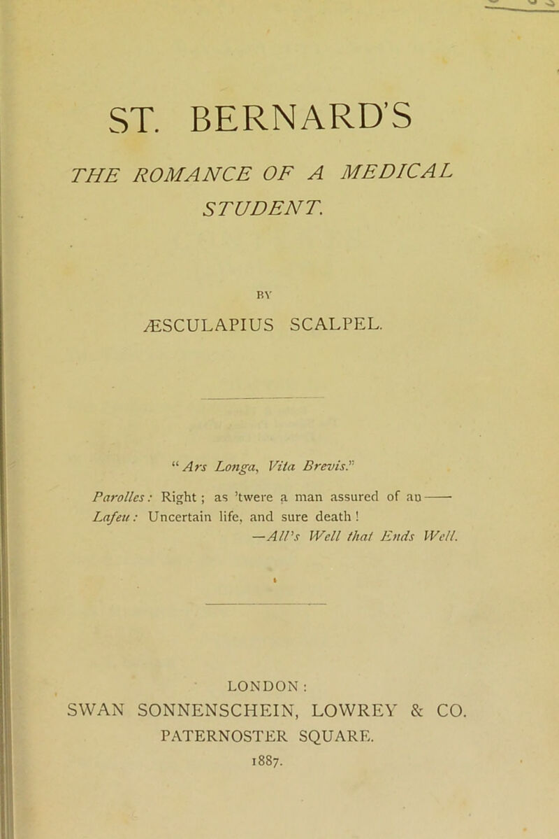 THE ROMANCE OF A MEDICAL STUDENT. RY yESCULAPIUS SCALPEL. “ Ars Longa, Vila Brevis Parollcs: Right; as ’twere a man assured of au Lafeic: Uncertain life, and sure death! —All's Well that Ends Well. LONDON: SWAN SONNENSCHEIN, LOWREY & CO. PATERNOSTER SQUARE. 1887.