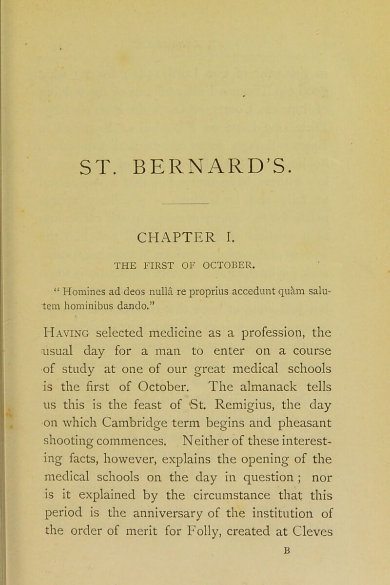 CHAPTER I. THE FIRST OF OCTOBER. “ Homines ad deos nulla re proprius accedunt quh.m salu- tem hominibus dando.” Having selected medicine as a profession, the usual day for a man to enter on a course of study at one of our great medical schools is the first of October. The almanack tells us this is the feast of 'St. Remigius, the day on which Cambridge term begins and pheasant shooting commences. Neither of these interest- ing facts, however, explains the opening of the medical schools on the day in question ; nor is it explained by the circumstance that this period is the anniversary of the institution of the order of merit for Folly, created at Cleves B