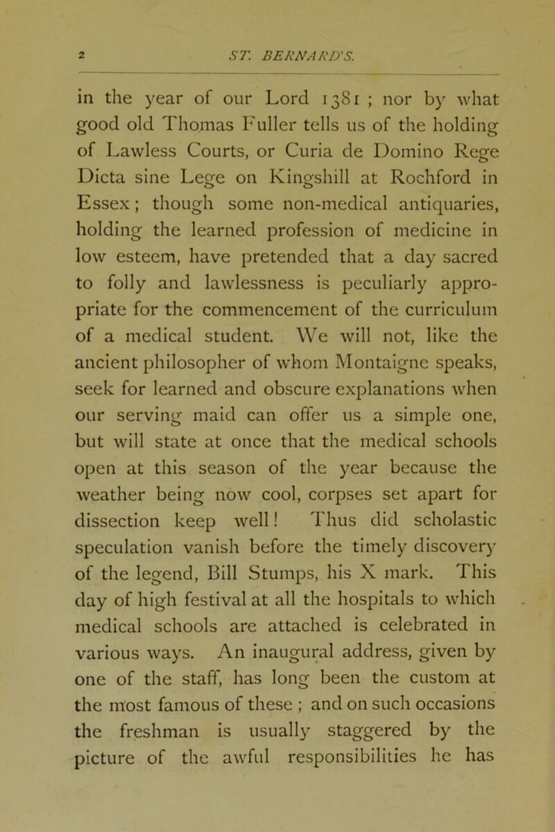 in the year of our Lord 1381 ; nor by what good old Thomas Fuller tells us of the holding of Lawless Courts, or Curia de Domino Rege Dicta sine Lege on Kingshill at Rochford in Essex; though some non-medical antiquaries, holding the learned profession of medicine in low esteem, have pretended that a day sacred to folly and lawlessness is peculiarly appro- priate for the commencement of the curriculum of a medical student. We will not, like the ancient philosopher of whom Montaigne speaks, seek for learned and obscure explanations when our serving maid can offer us a simple one, but will state at once that the medical schools open at this season of the year because the weather being now cool, corpses set apart for dissection keep well! Thus did scholastic speculation vanish before the timely discovery of the legend, Bill Stumps, his X mark. This day of high festival at all the hospitals to which medical schools are attached is celebrated in various ways. An inaugural address, given by one of the staff, has long been the custom at the most famous of these ; and on such occasions the freshman is usually staggered by the picture of the awful responsibilities he has