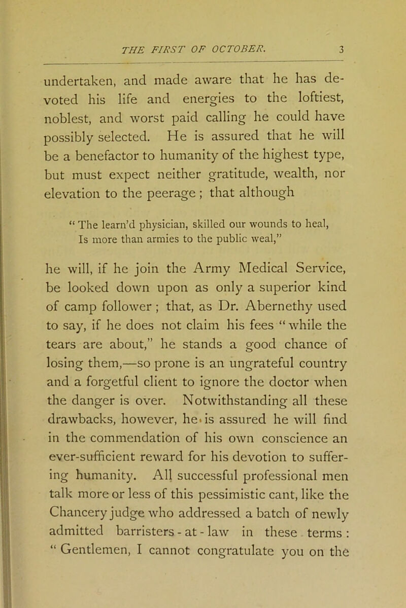 undertaken, and made aware that he has de- voted his life and energies to the loftiest, noblest, and worst paid calling he could have possibly selected. He is assured that he will be a benefactor to humanity of the highest type, but must expect neither gratitude, wealth, nor elevation to the peerage ; that although “ The learn’d physician, skilled our wounds to heal, Is more than armies to the public weal,” he will, if he join the Army Medical Service, be looked down upon as only a superior kind of camp follower ; that, as Dr. Abernethy used to say, if he does not claim his fees “ while the tears are about,” he stands a good chance of losing them,—so prone is an ungrateful country and a forgetful client to ignore the doctor when the danger is over. Notwithstanding all these drawbacks, however, he-is assured he will find in the commendation of his own conscience an ever-sufficient reward for his devotion to suffer- ing humanity. All successful professional men talk more or less of this pessimistic cant, like the Chancery judge who addressed a batch of newly admitted barristers - at - law in these terms : “ Gentlemen, I cannot congratulate you on the