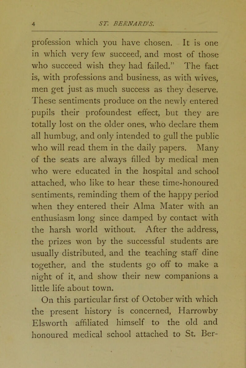 profession which you have chosen. It is one in which very few succeed, and most of those who succeed wish they had failed.” The fact is, with professions and business, as with wives, men get just as much success as they deserve. These sentiments produce on the newly entered pupils their profoundest effect, but they are totally lost on the older ones, who declare them all humbug, and only intended to gull the public who will read them in the daily papers. Many of the seats are always filled by medical men who were educated in the hospital and school attached, who like to hear these time-honoured sentiments, reminding them of the happy period when they entered their Alma Mater with an enthusiasm long since damped by contact with the harsh world without. After the address, the prizes won by the successful students are usually distributed, and the teaching staff dine together, and the students go off to make a night of it, and show their new companions a little life about town. On this particular first of October with which the present history is concerned, Harrowby Elsworth affiliated himself to the old and honoured medical school attached to St. Ber-