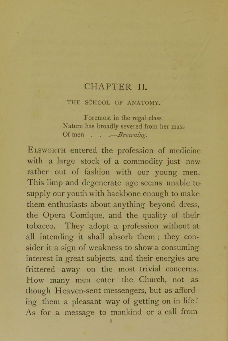 CHAPTER II. THE SCHOOL OF ANATOMY. Foremost in the regal class Nature has broadly severed from her mass Of men . . .—Browning. Elsworth entered the profession of medicine with a large stock of a commodity just now rather out of fashion with our young men. This limp and degenerate age seems unable to supply our youth with backbone enough to make them enthusiasts about anything beyond dress, the Opera Comique, and the quality of their tobacco. They adopt a profession without at all intending it shall absorb them ; they con- sider it a sign of weakness to show a consuming interest in great subjects, and their energies are frittered away on the most trivial concerns. How many men enter the Church, not as though Heaven-sent messengers, but as afford- ing them a pleasant way of getting on in life! As for a message to mankind or a call from o