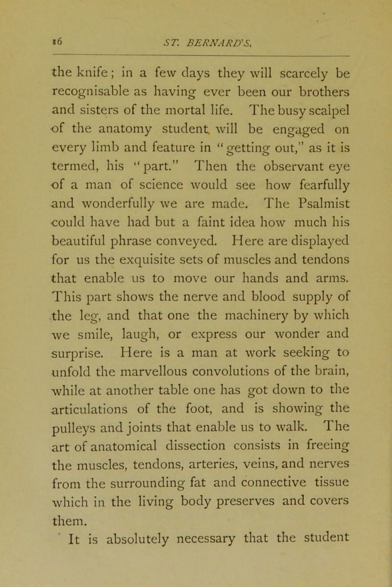 the knife; in a few clays they will scarcely be recognisable as having ever been our brothers and sisters of the mortal life. The busy scalpel of the anatomy student will be engaged on every limb and feature in “getting out,” as it is termed, his “ part.” Then the observant eye of a man of science would see how fearfully and wonderfully we are made. The Psalmist could have had but a faint idea how much his beautiful phrase conveyed. Here are displayed for us the exquisite sets of muscles and tendons that enable us to move our hands and arms. This part shows the nerve and blood supply of the leg, and that one the machinery by which we smile, laugh, or express our wonder and surprise. Here is a man at work seeking to unfold the marvellous convolutions of the brain, while at another table one has got down to the articulations of the foot, and is showing the pulleys and joints that enable us to walk. The art of anatomical dissection consists in freeing the muscles, tendons, arteries, veins, and nerves from the surrounding fat and connective tissue which in the living body preserves and covers them. It is absolutely necessary that the student