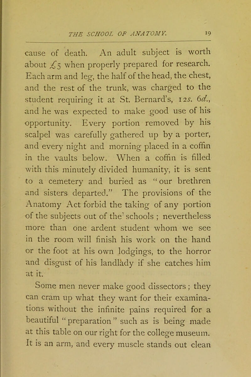 cause of death. An adult subject is worth about when properly prepared for research. Each arm and leg, the half of the head, the chest, and the rest of the trunk, was charged to the student requiring it at St. Bernard’s, 12s. 6d., and he was expected to make good use of his opportunity. Every portion removed by his scalpel was carefully gathered up by a porter, and every night and morning placed in a coffin in the vaults below. When a coffin is filled with this minutely divided humanity, it is sent to a cemetery and buried as “ our brethren and sisters departed.” The provisions of the Anatomy Act forbid the taking of any portion of the subjects out of the’ schools ; nevertheless more than one ardent student whom we see in the room will finish his work on the hand or the foot at his own lodgings, to the horror and disgust of his landlady if she catches him at it. Some men never make good dissectors ; they can cram up what they want for their examina- tions without the infinite pains required for a beautiful “ preparation ” such as is being made at this table on our right for the college museum. o o It is an arm, and every muscle stands out clean