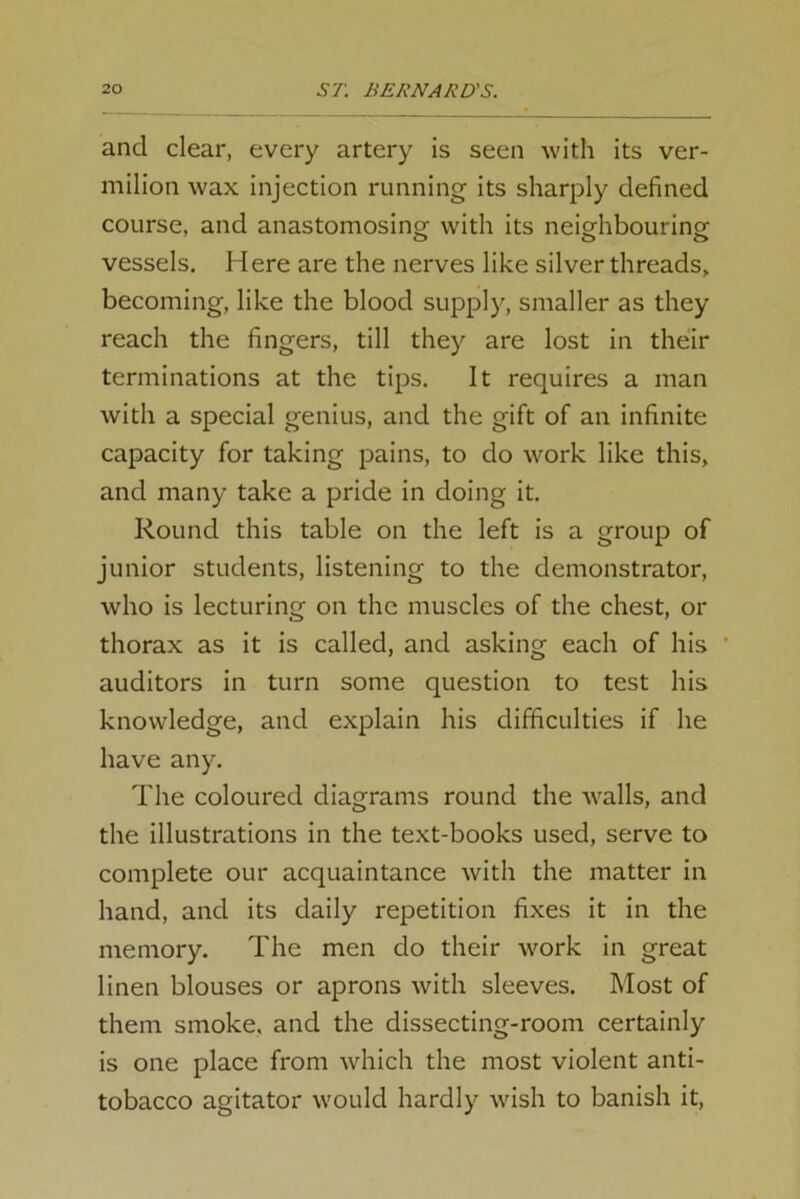 and clear, every artery is seen with its ver- milion wax injection running its sharply defined course, and anastomosing with its neighbouring vessels. Here are the nerves like silver threads, becoming, like the blood supply, smaller as they reach the fingers, till they are lost in their terminations at the tips. It requires a man with a special genius, and the gift of an infinite capacity for taking pains, to do work like this, and many take a pride in doing it. Round this table on the left is a group of junior students, listening to the demonstrator, who is lecturing on the muscles of the chest, or thorax as it is called, and asking each of his ' auditors in turn some question to test his knowledge, and explain his difficulties if he have any. The coloured diagrams round the walls, and the illustrations in the text-books used, serve to complete our acquaintance with the matter in hand, and its daily repetition fixes it in the memory. The men do their work in great linen blouses or aprons with sleeves. Most of them smoke, and the dissecting-room certainly is one place from which the most violent anti- tobacco agitator would hardly wish to banish it,