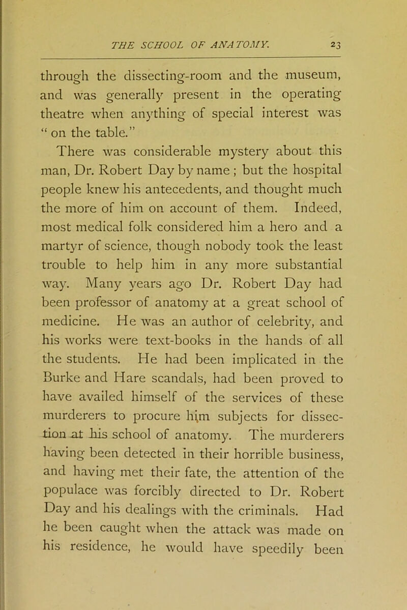 through the dissecting-room and the museum, and was generally present in the operating theatre when anything of special interest was “ on the table.” There was considerable mystery about this man, Dr. Robert Day by name ; but the hospital people knew his antecedents, and thought much the more of him on account of them. Indeed, most medical folk considered him a hero and a martyr of science, though nobody took the least trouble to help him in any more substantial way. Many years ago Dr. Robert Day had been professor of anatomy at a great school of medicine. He was an author of celebrity, and his works were text-books in the hands of all the students. He had been implicated in the Burke and Hare scandals, had been proved to have availed himself of the services of these murderers to procure lijm subjects for dissec- tion ut bus school of anatomy. The murderers having been detected in their horrible business, and having met their fate, the attention of the populace was forcibly directed to Dr. Robert Day and his dealings with the criminals. Had he been caught when the attack was made on his residence, he would have speedily been