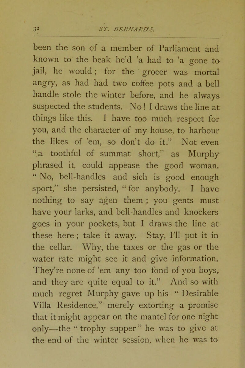 been the son of a member of Parliament and known to the beak he’d a had to ’a gone to jail, he would; for the grocer was mortal angry, as had had two coffee pots and a bell handle stole the winter before, and he always suspected the students. Noll draws the line at things like this. I have too much respect for you, and the character of my house, to harbour the likes of ’em, so don’t do it.” Not even “a toothful of summat short,” as Murphy phrased it, could appease the good woman. “ No, bell-handles and sich is good enough sport,” she persisted, “ for anybody. I have nothing to say agen them ; you gents must have your larks, and bell-handles and knockers goes in your pockets, but I draws the line at these here ; take it away. Stay, I’ll put it in the cellar. Why, the taxes or the gas or the water rate might see it and give information. They’re none of ’em any too fond of you boys, and they are quite equal to it.” And so with much regret Murphy gave up his “ Desirable Villa Residence,” merely extorting a promise that it might appear on the mantel for one night only—the “ trophy supper ” he was to give at the end of the winter session, when he was to