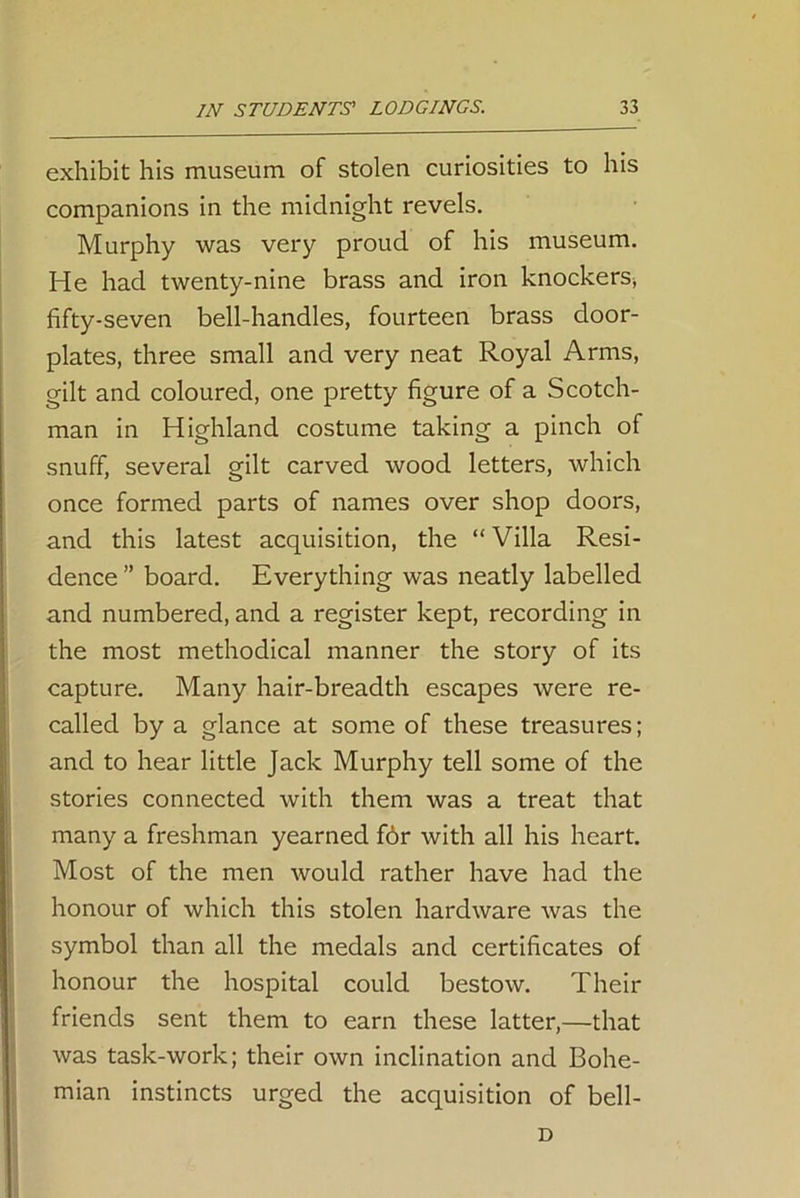 exhibit his museum of stolen curiosities to his companions in the midnight revels. Murphy was very proud of his museum. He had twenty-nine brass and iron knockers, fifty-seven bell-handles, fourteen brass door- plates, three small and very neat Royal Arms, gilt and coloured, one pretty figure of a Scotch- man in Highland costume taking a pinch of snuff, several gilt carved wood letters, which once formed parts of names over shop doors, and this latest acquisition, the “ Villa Resi- dence ” board. Everything was neatly labelled and numbered, and a register kept, recording in the most methodical manner the story of its capture. Many hair-breadth escapes were re- called by a glance at some of these treasures; and to hear little Jack Murphy tell some of the stories connected with them was a treat that many a freshman yearned f6r with all his heart. Most of the men would rather have had the honour of which this stolen hardware was the symbol than all the medals and certificates of honour the hospital could bestow. Their friends sent them to earn these latter,—that was task-work; their own inclination and Bohe- mian instincts urged the acquisition of bell- D