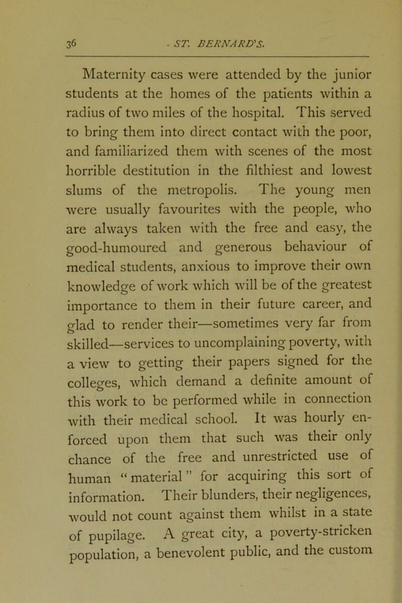 Maternity cases were attended by the junior students at the homes of the patients within a radius of two miles of the hospital. This served to bring them into direct contact with the poor, and familiarized them with scenes of the most horrible destitution in the filthiest and lowest slums of the metropolis. The young men were usually favourites with the people, who are always taken with the free and easy, the good-humoured and generous behaviour of medical students, anxious to improve their own knowledge of work which will be of the greatest importance to them in their future career, and o-lad to render their—sometimes very far from o skilled—services to uncomplaining poverty, with a view to getting their papers signed for the colleges, which demand a definite amount of this work to be performed while in connection with their medical school. It was hourly en- forced upon them that such was their only chance of the free and unrestricted use of human “ material ” for acquiring this sort of information. I heir blunders, their negligences, would not count against them whilst in a state of pupilage. A great city, a poverty-stricken population, a benevolent public, and the custom