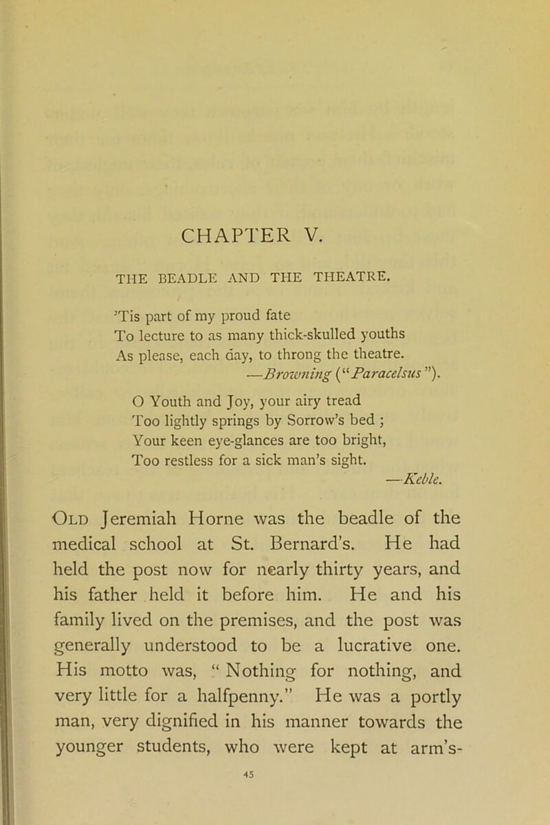 CHAPTER V. THE BEADLE AND THE THEATRE. 'Tis part of my proud fate To lecture to as many thick-skulled youths As please, each day, to throng the theatre. —Browning (“Paracelsus ”). O Youth and Joy, your airy tread Too lightly springs by Sorrow’s bed ; Your keen eye-glances are too bright, Too restless for a sick man’s sight. —Keble. Old Jeremiah Horne was the beadle of the medical school at St. Bernard’s. He had held the post now for nearly thirty years, and his father held it before him. He and his family lived on the premises, and the post was generally understood to be a lucrative one. His motto was, “ Nothing for nothing, and very little for a halfpenny.” He was a portly man, very dignified in his manner towards the younger students, who were kept at arm’s-
