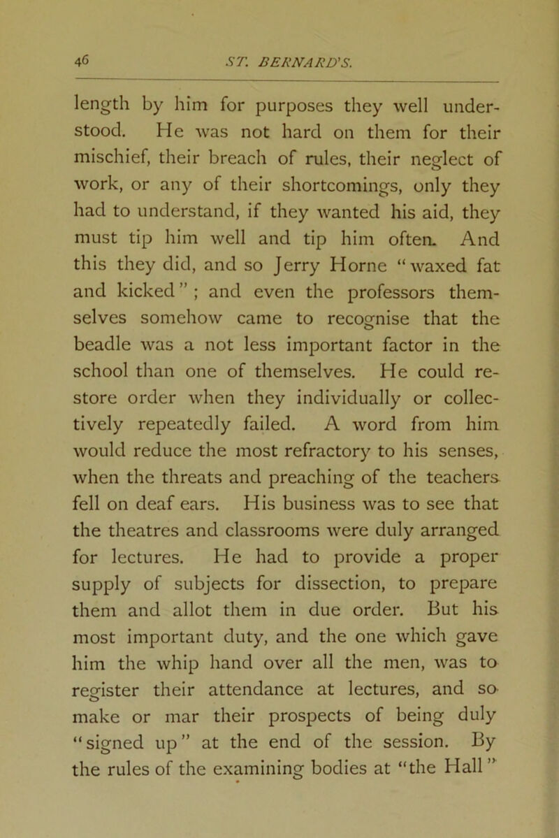 length by him for purposes they well under- stood. He was not hard on them for their mischief, their breach of rules, their neglect of work, or any of their shortcomings, only they had to understand, if they Avanted his aid, they must tip him well and tip him often. And this they did, and so Jerry Horne “waxed fat and kicked ” ; and even the professors them- selves somehow came to recognise that the beadle was a not less important factor in the school than one of themselves. He could re- store order Avhen they individually or collec- tively repeatedly failed. A word from him would reduce the most refractory to his senses, when the threats and preaching of the teachers fell on deaf ears. His business was to see that the theatres and classrooms Avere duly arranged for lectures. He had to provide a proper supply of subjects for dissection, to prepare them and allot them in due order. But his most important duty, and the one Avhich gave him the Avhip hand over all the men, Avas to register their attendance at lectures, and so make or mar their prospects of being duly “ signed up ” at the end of the session. By the rules of the examining bodies at “the Hall ”