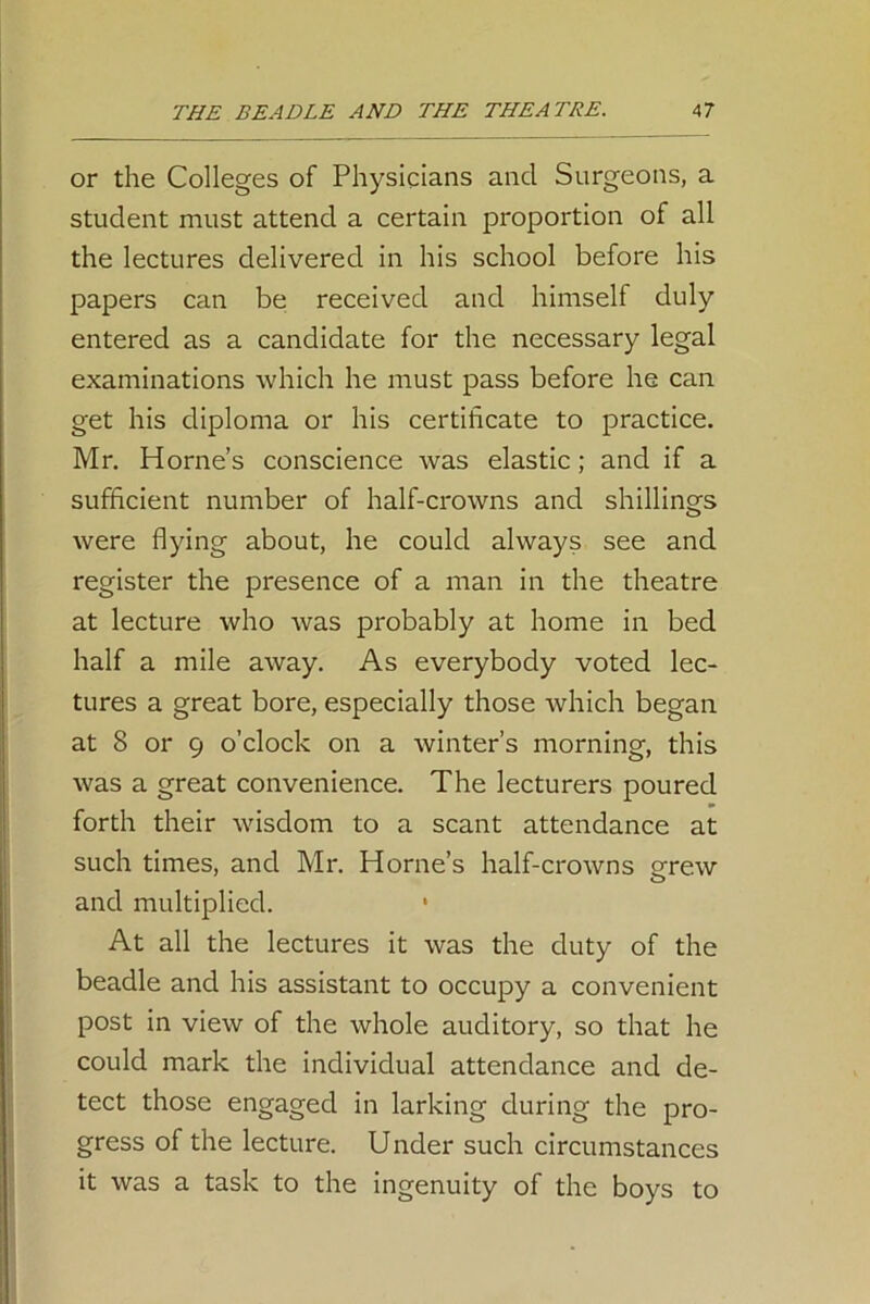 or the Colleges of Physicians and Surgeons, a student must attend a certain proportion of all the lectures delivered in his school before his papers can be received and himself duly entered as a candidate for the necessary legal examinations which he must pass before he can get his diploma or his certificate to practice. Mr. Horne’s conscience was elastic; and if a sufficient number of half-crowns and shillings were flying about, he could always see and register the presence of a man in the theatre at lecture who was probably at home in bed half a mile away. As everybody voted lec- tures a great bore, especially those which began at 8 or 9 o’clock on a winter’s morning, this was a great convenience. The lecturers poured forth their wisdom to a scant attendance at such times, and Mr. Horne’s half-crowns grew and multiplied. * At all the lectures it was the duty of the beadle and his assistant to occupy a convenient post in view of the whole auditory, so that he could mark the individual attendance and de- tect those engaged in larking during the pro- gress of the lecture. Under such circumstances it was a task to the ingenuity of the boys to