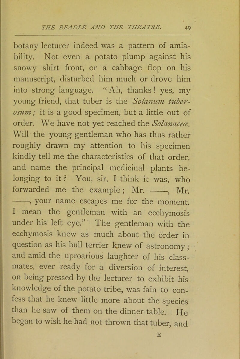 botany lecturer indeed was a pattern of amia- bility. Not even a potato plump against his snowy shirt front, or a cabbage flop on his manuscript, disturbed him much or drove him into strong language. “ Ah, thanks ! yes, my young friend, that tuber is the Solcinum tuber- osum ; it is a good specimen, but a little out of order. We have not yet reached the Solanacere. Will the young gentleman who has thus rather roughly drawn my attention to his specimen kindly tell me the characteristics of that order, and name the principal medicinal plants be- longing to it ? You, sir, I think it was, who forwarded me the example; Mr. , Mr. , your name escapes me for the moment. I mean the gentleman with an ecchymosis under his left eye.” The gentleman with the ecchymosis knew as much about the order in question as his bull terrier knew of astronomy; and amid the uproarious laughter of his class- mates, ever ready for a diversion of interest, on being pressed by the lecturer to exhibit his knowledge of the potato tribe, was fain to con- fess that he knew little more about the species than he saw of them on the dinner-table. He began to wish he had not thrown that tuber, and E