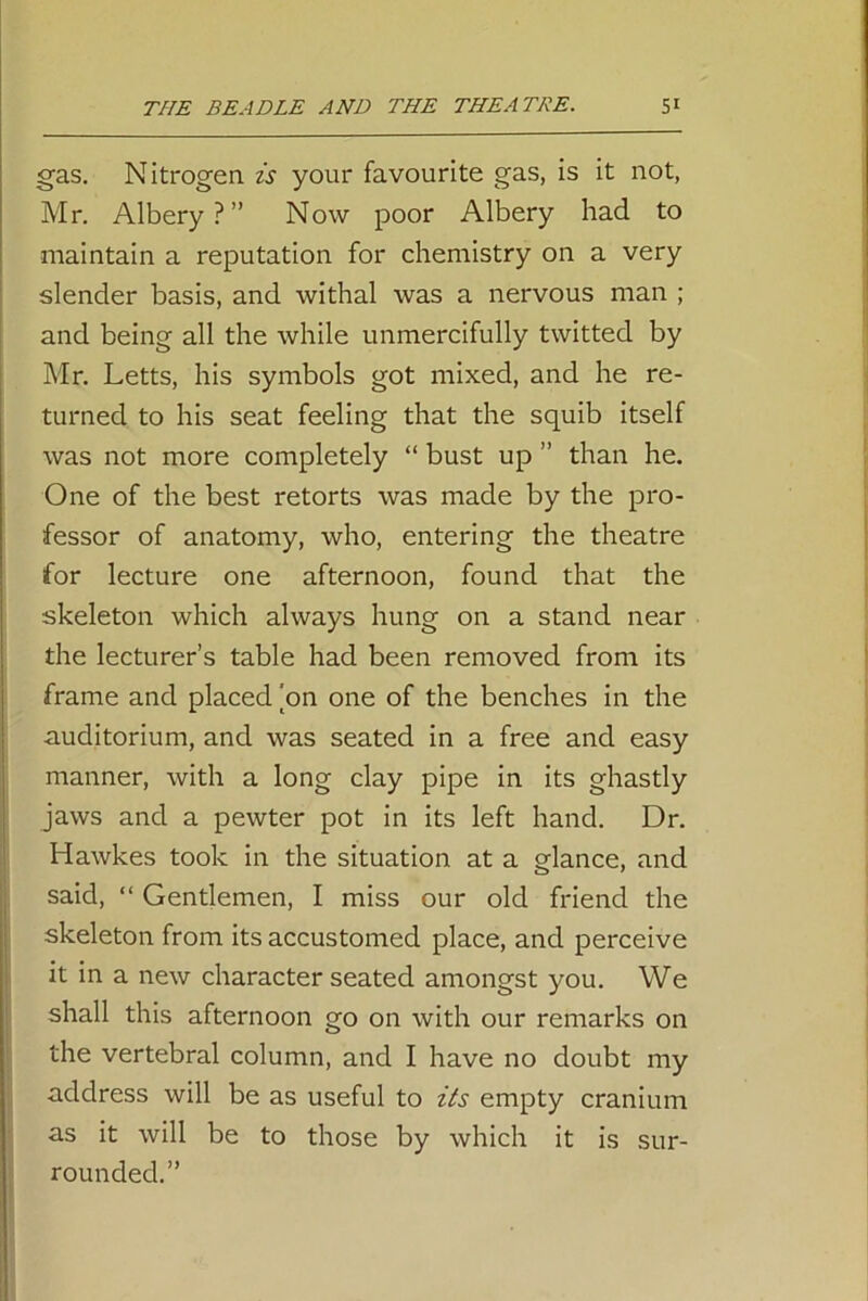 gas. Nitrogen is your favourite gas, is it not, Mr. Albery ? ” Now poor Albery had to maintain a reputation for chemistry on a very slender basis, and withal was a nervous man ; and being all the while unmercifully twitted by Mr. Letts, his symbols got mixed, and he re- turned to his seat feeling that the squib itself was not more completely “ bust up ” than he. One of the best retorts was made by the pro- fessor of anatomy, who, entering the theatre for lecture one afternoon, found that the skeleton which always hung on a stand near the lecturer’s table had been removed from its frame and placed [on one of the benches in the auditorium, and was seated in a free and easy manner, with a long clay pipe in its ghastly jaws and a pewter pot in its left hand. Dr. Hawkes took in the situation at a glance, and said, “ Gentlemen, I miss our old friend the skeleton from its accustomed place, and perceive it in a new character seated amongst you. We shall this afternoon go on with our remarks on the vertebral column, and I have no doubt my address will be as useful to its empty cranium as it will be to those by which it is sur- rounded.”