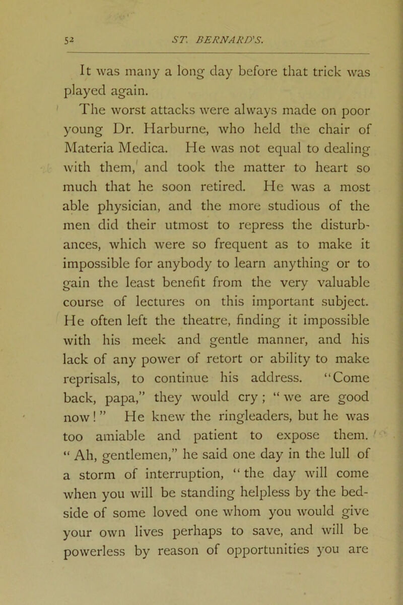 It was many a long day before that trick was played again. The worst attacks were always made on poor young Dr. Harburne, who held the chair of Materia Medica. He was not equal to dealing with them, and took the matter to heart so much that he soon retired. He was a most able physician, and the more studious of the men did their utmost to repress the disturb- ances, which were so frequent as to make it impossible for anybody to learn anything or to gain the least benefit from the very valuable course of lectures on this important subject. He often left the theatre, finding it impossible with his meek and gentle manner, and his lack of any power of retort or ability to make reprisals, to continue his address. “Come back, papa,” they would cry ; “we are good now!” He knew the ringleaders, but he was too amiable and patient to expose them. > “ Ah, gentlemen,” he said one day in the lull of a storm of interruption, “ the day will come when you will be standing helpless by the bed- side of some loved one whom you would give your own lives perhaps to save, and will be powerless by reason of opportunities you are
