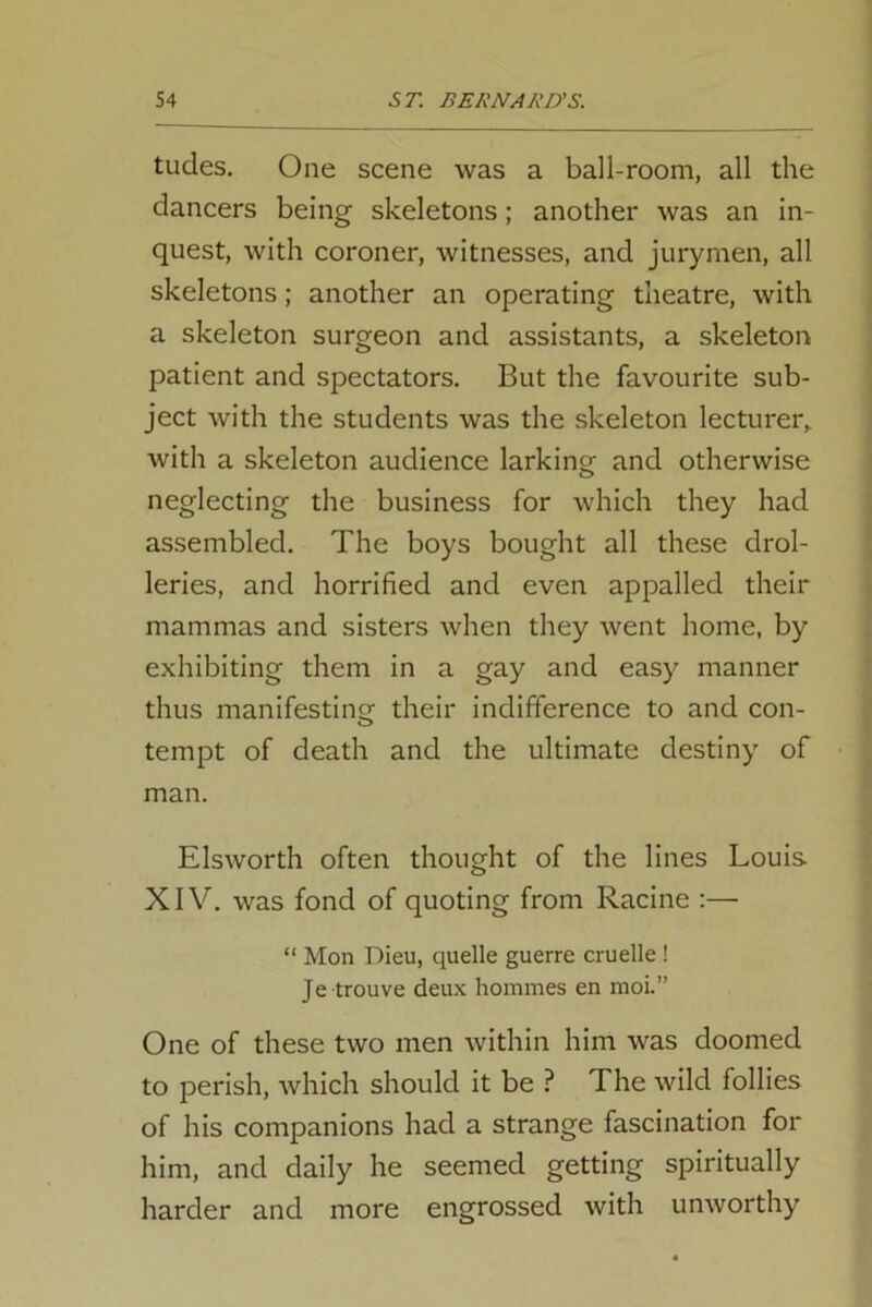 tudes. One scene was a ball-room, all the dancers being skeletons; another was an in- quest, with coroner, witnesses, and jurymen, all skeletons; another an operating theatre, with a skeleton surgeon and assistants, a skeleton patient and spectators. But the favourite sub- ject with the students was the skeleton lecturer, with a skeleton audience larking and otherwise neglecting the business for which they had assembled. The boys bought all these drol- leries, and horrified and even appalled their mammas and sisters when they went home, by exhibiting them in a gay and easy manner thus manifesting their indifference to and con- O tempt of death and the ultimate destiny of man. Elsworth often thought of the lines Louis XIV. was fond of quoting from Racine :— “ Mon Dieu, quelle guerre cruelle ! Je trouve deux homines en moi.” One of these two men within him was doomed to perish, which should it be ? The wild follies of his companions had a strange fascination for him, and daily he seemed getting spiritually harder and more engrossed with unworthy