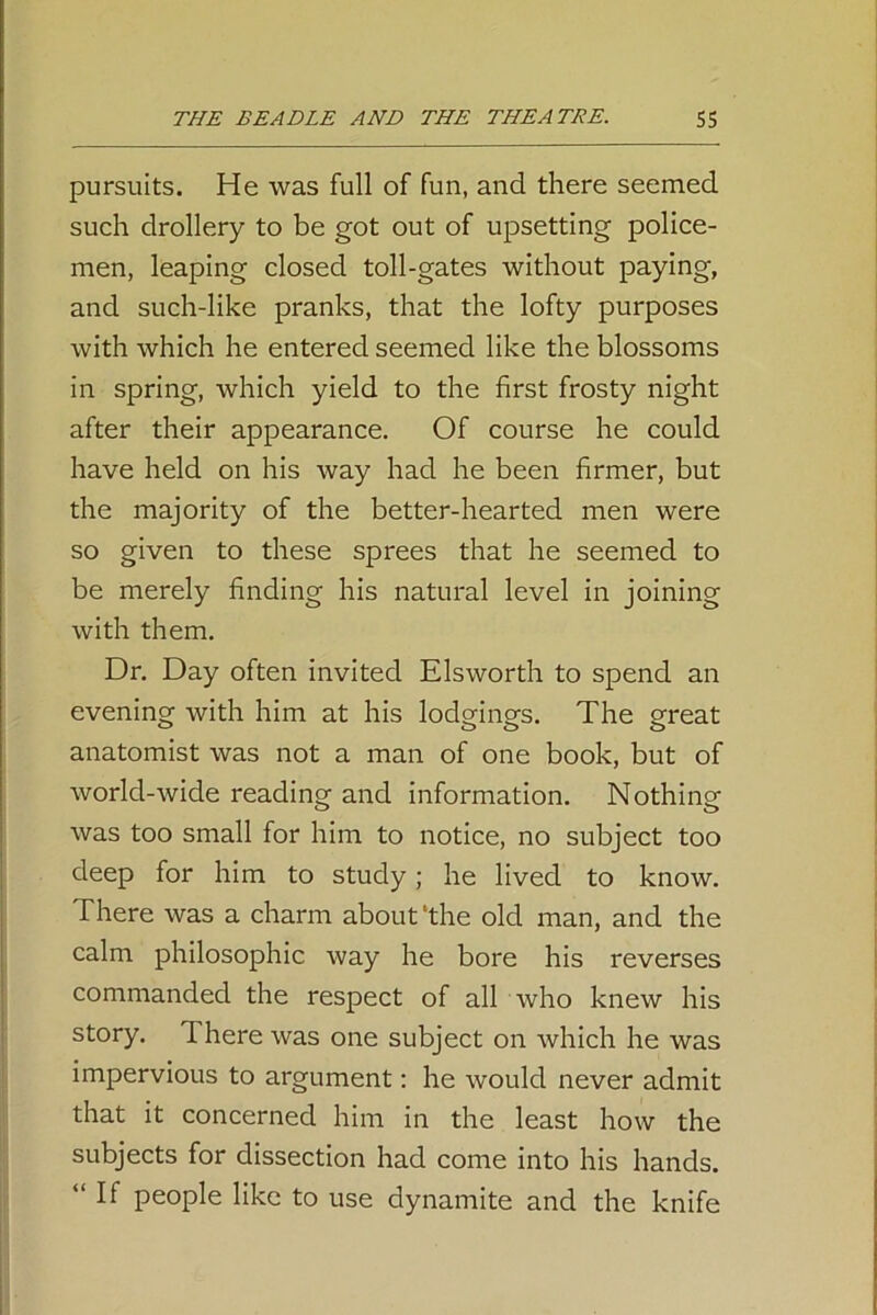 pursuits. He was full of fun, and there seemed such drollery to be got out of upsetting police- men, leaping closed toll-gates without paying, and such-like pranks, that the lofty purposes with which he entered seemed like the blossoms in spring, which yield to the first frosty night after their appearance. Of course he could have held on his way had he been firmer, but the majority of the better-hearted men were so given to these sprees that he seemed to be merely finding his natural level in joining with them. Dr. Day often invited Elsworth to spend an evening with him at his lodgings. The great anatomist was not a man of one book, but of world-wide reading and information. Nothing was too small for him to notice, no subject too deep for him to study; he lived to know. There was a charm about‘the old man, and the calm philosophic way he bore his reverses commanded the respect of all who knew his story. There was one subject on which he was impervious to argument: he would never admit that it concerned him in the least how the subjects for dissection had come into his hands. “If people like to use dynamite and the knife