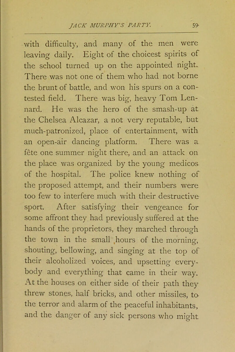 with difficulty, and many of the men were leaving daily. Eight of the choicest spirits of the school turned up on the appointed night. There was not one of them who had not borne the brunt of battle, and won his spurs on a con- tested field. There was big, heavy Tom Len- nard. He was the hero of the smash-up at the Chelsea Alcazar, a not very reputable, but much-patronized, place of entertainment, with an open-air dancing platform. There was a fete one summer night there, and an attack on the place was organized by the young medicos of the hospital. The police knew nothing of the proposed attempt, and their numbers were too few to interfere much with their destructive sport. After satisfying their vengeance for some affront they had previously suffered at the hands of the proprietors, they marched through the town in the small hours of the morning', shouting, bellowing, and singing at the top of their alcoholized voices, and upsetting every- body and everything that came in their way. At the houses on either side of their path they threw stones, half bricks, and other missiles, to the terror and alarm of the peaceful inhabitants, and the danger of any sick persons who might