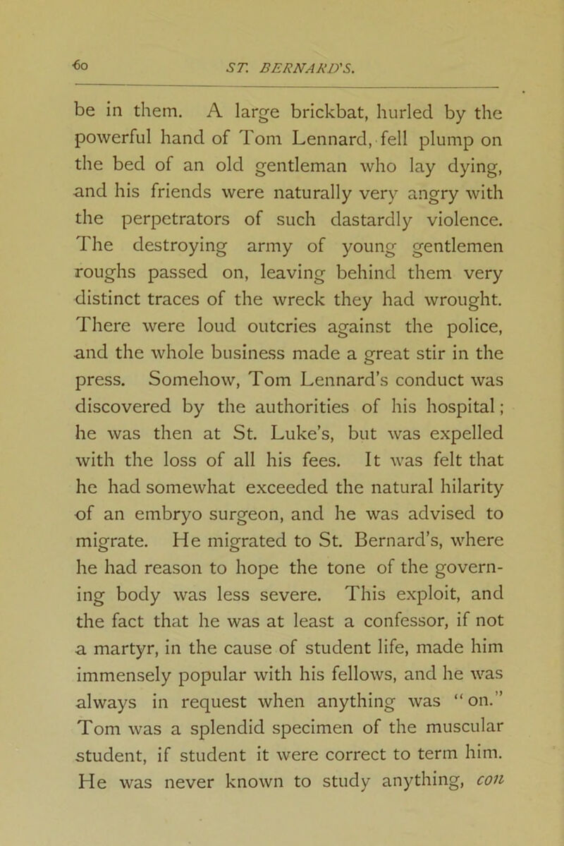 ■6o be in them. A large brickbat, hurled by the powerful hand of Tom Lennard, fell plump on the bed of an old gentleman who lay dying, and his friends were naturally very angry with the perpetrators of such dastardly violence. The destroying army of young gentlemen roughs passed on, leaving behind them very distinct traces of the wreck they had wrought. There were loud outcries against the police, and the whole business made a great stir in the press. Somehow, Tom Lennard’s conduct was discovered by the authorities of his hospital; he was then at St. Luke’s, but was expelled with the loss of all his fees. It was felt that he had somewhat exceeded the natural hilarity of an embryo surgeon, and he was advised to migrate. He migrated to St. Bernard’s, where he had reason to hope the tone of the govern- ing body was less severe. This exploit, and the fact that he was at least a confessor, if not a martyr, in the cause of student life, made him immensely popular with his fellows, and he was always in request when anything was “on.” Tom was a splendid specimen of the muscular student, if student it were correct to term him. He was never known to study anything, con