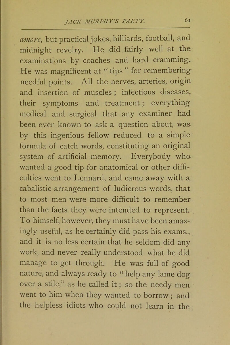 amove, but practical jokes, billiards, football, and midnight revelry. He did fairly well at the examinations by coaches and hard cramming. He was magnificent at “ tips ” for remembering needful points. All the nerves, arteries, origin, and insertion of muscles ; infectious diseases, their symptoms and treatment; everything medical and surgical that any examiner had been ever known to ask a question about, was by this ingenious fellow reduced to a simple formula of catch words, constituting an original system of artificial memory. Everybody who wanted a good tip for anatomical or other diffi- culties went to Lennard, and came away with a cabalistic arrangement of ludicrous words, that to most men were more difficult to remember than the facts they were intended to represent. To himself, however, they must have been amaz- ingly useful, as he certainly did pass his exams., and it is no less certain that he seldom did any work, and never really understood what he did manage to get through. He was full of good nature, and always ready to “ help any lame dog over a stile,” as he called it; so the needy men went to him when they wanted to borrow; and the helpless idiots who could not learn in the